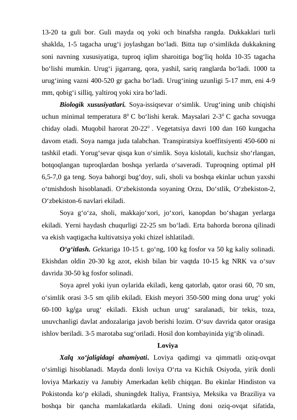 13-20 ta guli bor. Guli mayda oq yoki och binafsha rangda. Dukkaklari turli
shaklda, 1-5 tagacha urug‘i joylashgan bo‘ladi. Bitta tup o‘simlikda dukkakning
soni navning xususiyatiga, tuproq iqlim sharoitiga bog‘liq holda 10-35 tagacha
bo‘lishi mumkin. Urug‘i jigarrang, qora, yashil, sariq ranglarda bo‘ladi. 1000 ta
urug‘ining vazni 400-520 gr gacha bo‘ladi. Urug‘ining uzunligi 5-17 mm, eni 4-9
mm, qobig‘i silliq, yaltiroq yoki xira bo‘ladi. 
Biologik xususiyatlari. Soya-issiqsevar o‘simlik. Urug‘ining unib chiqishi
uchun minimal temperatura 80  C bo‘lishi kerak. Maysalari 2-30  C gacha sovuqga
chiday oladi. Muqobil harorat 20-220  . Vegetatsiya davri 100 dan 160 kungacha
davom etadi. Soya namga juda talabchan. Transpiratsiya koeffitsiyenti 450-600 ni
tashkil etadi. Yorug‘sevar qisqa kun o‘simlik. Soya kislotali, kuchsiz sho‘rlangan,
botqoqlangan tuproqlardan boshqa yerlarda o‘saveradi. Tuproqning optimal pH
6,5-7,0 ga teng. Soya bahorgi bug‘doy, suli, sholi va boshqa ekinlar uchun yaxshi
o‘tmishdosh hisoblanadi. O‘zbekistonda soyaning Orzu, Do‘stlik, O‘zbekiston-2,
O‘zbekiston-6 navlari ekiladi.    
Soya  g‘o‘za,  sholi,  makkajo‘xori,  jo‘xori,  kanopdan  bo‘shagan  yerlarga
ekiladi. Yerni haydash chuqurligi 22-25 sm bo‘ladi. Erta bahorda borona qilinadi
va ekish vaqtigacha kultivatsiya yoki chizel ishlatiladi. 
O‘g‘itlash. Gektariga 10-15 t. go‘ng, 100 kg fosfor va 50 kg kaliy solinadi.
Ekishdan oldin 20-30 kg azot, ekish bilan bir vaqtda 10-15 kg NRK va o‘suv
davrida 30-50 kg fosfor solinadi.
Soya aprel yoki iyun oylarida ekiladi, keng qatorlab, qator orasi 60, 70 sm,
o‘simlik orasi 3-5 sm qilib ekiladi. Ekish meyori 350-500 ming dona urug‘ yoki
60-100  kgga  urug‘  ekiladi.  Ekish  uchun  urug‘  saralanadi,  bir  tekis,  toza,
unuvchanligi davlat andozalariga javob berishi lozim. O‘suv davrida qator orasiga
ishlov beriladi. 3-5 marotaba sug‘oriladi. Hosil don kombayinida yig‘ib olinadi. 
Loviya                       
Xalq  xo‘jaligidagi  ahamiyati. Loviya  qadimgi  va  qimmatli  oziq-ovqat
o‘simligi hisoblanadi. Mayda donli loviya O‘rta va Kichik Osiyoda, yirik donli
loviya Markaziy va Janubiy Amerkadan kelib chiqqan. Bu ekinlar Hindiston va
Pokistonda ko‘p ekiladi, shuningdek Italiya, Frantsiya, Meksika va Braziliya va
boshqa  bir  qancha  mamlakatlarda  ekiladi.  Uning  doni  oziq-ovqat  sifatida,
