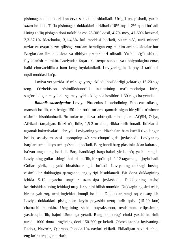 pishmagan dukkaklari konserva sanoatida ishlatiladi. Urug‘i tez pishadi, yaxshi
xazm bo‘ladi. To‘la pishmagan dukkaklari tarkibada 18% oqsil, 2% qand bo‘ladi.
Uning to‘liq pishgan doni tarkibida esa 28-30% oqsil, 4-7% moy, 47-60% kraxmal,
2,3-37,1%  kletchatka,  3,1-4,8%  kul  moddasi  bo‘ladi,  vitamin-V,  turli  mineral
tuzlar va ovqat hazm qilishga yordam beradigan eng muhim aminokislotalar bor.
Barglaridan limon kislota va tibbiyot preparatlari olinadi. Yashil o‘g‘it sifatida
foydalanish mumkin. Loviyadan faqat oziq-ovqat sanoati va tibbiyotdagina emas,
balki chorvachilikda ham keng foydalaniladi. Loviyaning ko‘k poyasi tarkibida
oqsil moddasi ko‘p. 
Loviya yer yuzida 16 mln. ga yerga ekiladi, hosildorligi gektariga 15-20 s ga
teng.  O‘zbekiston  o‘simlikshunoslik  institutining  ma’lumotlariga  ko‘ra,
sug‘oriladigan maydonlarga may oyida ekilganda hosildorlik 30 ts gacha yetadi.
Botanik  xususiyatlar Loviya  Phaseolus  L  avlodining  Fabaceae  oilasiga
mansub bo‘lib, o‘z ichiga 150 dan otriq turlarni qamrab olgan bir yillik o‘tsimon
o‘simlik hisoblaninadi. Bu turlar tropik va subtropik mintaqalar - AQSH, Osiyo,
Afrikada tarqalgan. Ildizi o‘q ildiz, 1,5-2 m chuqurlikka kirib boradi. Ildizlarida
tuganak bakteriyalari uchraydi. Loviyaning yon ildizchalari ham kuchli rivojlangan
bo‘lib,  asosiy  massasi  tuproqning  40  sm  chuqurligida  joylashadi.  Loviyaning
barglari uchtalik yo uch qo‘shaloq bo‘ladi. Barg bandi barg plastinkasidan kaltaroq,
ba’zan unga teng bo‘ladi. Barg bandidagi bargchalari yirik, to‘q yashil rangda.
Loviyaning gullari shingil holatda bo‘lib, bir qo‘ltiqda 2-12 tagacha gul joylashadi.
Gullari  yirik,  oq  yoki  binafsha  rangda  bo‘ladi.  Loviyaning  dukkagi  boshqa
o‘simliklar dukkagiga qaraganda eng yirigi hisoblanadi. Bir dona dukkagining
ichida  5-12  tagacha  urug‘lar  uzunasiga  joylashadi.  Dukkagining  tashqi
ko‘rinishidan uning ichidagi urug‘lar sonini bilish mumkin. Dukkagining sirti tekis,
bir oz yaltiroq, uchi ingichka ilmoqli bo‘ladi. Dukkaklar rangi oq va sarg‘ish.
Loviya  dukkaklari  pishgandan  keyin  poyasida  uzoq  turib  qolsa  (15-20  kun)
chatnashi  mumkin.  Urug‘ining  shakli  buyraksimon,  ovalsimon,  ellipssimon,
yassiroq bo‘lib, hajmi 15mm ga yetadi. Rangi oq, urug‘ choki yaxshi ko‘rinib
turadi. 1000 dona urug‘ining doni 150-200 gr keladi. O‘zbekistonda loviyaning-
Radost, Navro‘z, Qahrabo, Pobeda-104 navlari ekiladi. Ekiladigan navlari ichida
eng ko‘p tarqalgan turlari:
