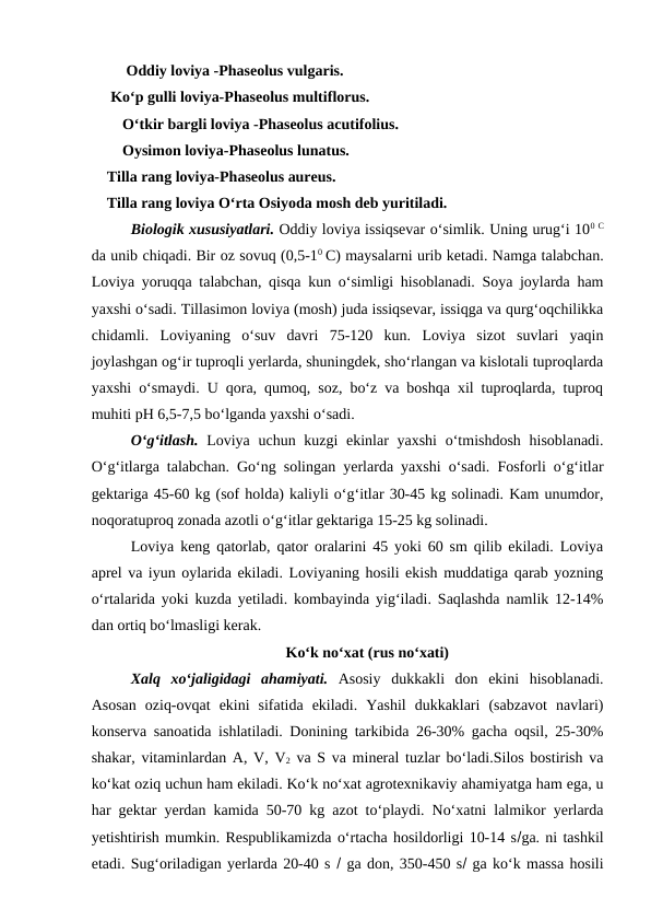  Oddiy loviya -Phaseolus vulgaris.
     Ko‘p gulli loviya-Phaseolus multiflorus.
O‘tkir bargli loviya -Phaseolus acutifolius.
Oysimon loviya-Phaseolus lunatus.
    Tilla rang loviya-Phaseolus aureus.
    Tilla rang loviya O‘rta Osiyoda mosh deb yuritiladi. 
Biologik xususiyatlari. Oddiy loviya issiqsevar o‘simlik. Uning urug‘i 100 C
da unib chiqadi. Bir oz sovuq (0,5-10 C) maysalarni urib ketadi. Namga talabchan.
Loviya yoruqqa talabchan, qisqa kun o‘simligi hisoblanadi. Soya joylarda ham
yaxshi o‘sadi. Tillasimon loviya (mosh) juda issiqsevar, issiqga va qurg‘oqchilikka
chidamli.  Loviyaning  o‘suv  davri  75-120  kun.  Loviya  sizot  suvlari  yaqin
joylashgan og‘ir tuproqli yerlarda, shuningdek, sho‘rlangan va kislotali tuproqlarda
yaxshi o‘smaydi. U qora, qumoq, soz, bo‘z va boshqa xil tuproqlarda, tuproq
muhiti pH 6,5-7,5 bo‘lganda yaxshi o‘sadi. 
O‘g‘itlash.  Loviya uchun kuzgi ekinlar yaxshi  o‘tmishdosh hisoblanadi.
O‘g‘itlarga talabchan. Go‘ng solingan yerlarda yaxshi o‘sadi. Fosforli o‘g‘itlar
gektariga 45-60 kg (sof holda) kaliyli o‘g‘itlar 30-45 kg solinadi. Kam unumdor,
noqoratuproq zonada azotli o‘g‘itlar gektariga 15-25 kg solinadi. 
Loviya keng qatorlab, qator oralarini 45 yoki 60 sm qilib ekiladi. Loviya
aprel va iyun oylarida ekiladi. Loviyaning hosili ekish muddatiga qarab yozning
o‘rtalarida yoki kuzda yetiladi. kombayinda yig‘iladi. Saqlashda namlik 12-14%
dan ortiq bo‘lmasligi kerak.
Ko‘k no‘xat (rus no‘xati)
Xalq  xo‘jaligidagi  ahamiyati. Asosiy  dukkakli  don  ekini  hisoblanadi.
Asosan  oziq-ovqat  ekini  sifatida  ekiladi.  Yashil  dukkaklari  (sabzavot  navlari)
konserva sanoatida ishlatiladi. Donining tarkibida 26-30% gacha oqsil, 25-30%
shakar, vitaminlardan A, V, V2 va S va mineral tuzlar bo‘ladi.Silos bostirish va
ko‘kat oziq uchun ham ekiladi. Ko‘k no‘xat agrotexnikaviy ahamiyatga ham ega, u
har gektar yerdan kamida 50-70 kg azot to‘playdi. No‘xatni lalmikor yerlarda
yetishtirish mumkin. Respublikamizda o‘rtacha hosildorligi 10-14 sga. ni tashkil
etadi. Sug‘oriladigan yerlarda 20-40 s  ga don, 350-450 s ga ko‘k massa hosili
