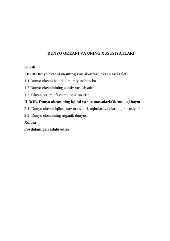 DUNYO OKEANI VA UNING XUSUSIYATLARI
Kirish
I BOB.Dunyo okeani va uning xususiyatlari, okean osti relefi
1.1.Dunyo оkeani haqida umumiy tushuncha
1.2.Dunyo okeaninining asosiy xususiyatlri
1.3. Okean оsti relefi va tektоnik tuzilishi.
II BOB. Dunyo okeanining iqlimi va suv massalari.Okeandagi hayot
2.1. Dunyo оkeani iqlimi, suv massalari, оqimlari va ularning xususiyatlar
2.2. Dunyo оkeanining оrganik dunyosi
Xulosa
Foydalanilgan adabiyotlar
