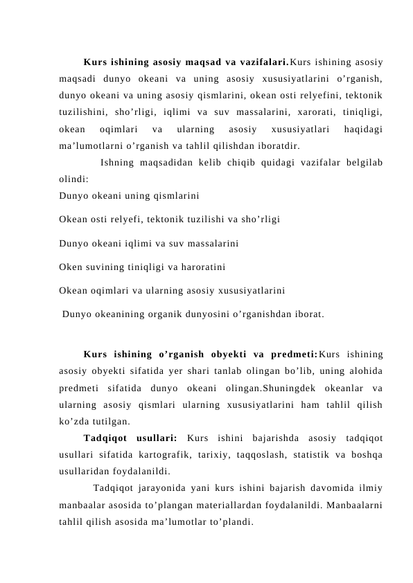 Kurs ishining asosiy maqsad va vazifalari.Kurs ishining asosiy
maqsadi  dunyo  okeani  va  uning  asosiy  xususiyatlarini  o’rganish,
dunyo okeani va uning asosiy qismlarini, okean osti relyefini, tektonik
tuzilishini,  sho’rligi,  iqlimi  va  suv  massalarini,  xarorati,  tiniqligi,
okean  oqimlari  va  ularning  asosiy  xususiyatlari  haqidagi
ma’lumotlarni o’rganish va tahlil qilishdan iboratdir.
   Ishning  maqsadidan  kelib  chiqib  quidagi  vazifalar  belgilab
olindi:
Dunyo okeani uning qismlarini 
Okean osti relyefi, tektonik tuzilishi va sho’rligi
Dunyo okeani iqlimi va suv massalarini
Oken suvining tiniqligi va haroratini
Okean oqimlari va ularning asosiy xususiyatlarini
 Dunyo okeanining organik dunyosini o’rganishdan iborat.
Kurs  ishining  o’rganish  obyekti  va  predmeti:Kurs  ishining
asosiy obyekti sifatida yer shari tanlab olingan bo’lib, uning alohida
predmeti  sifatida  dunyo  okeani  olingan.Shuningdek  okeanlar  va
ularning  asosiy  qismlari  ularning  xususiyatlarini  ham  tahlil  qilish
ko’zda tutilgan.
Tadqiqot  usullari:  Kurs  ishini  bajarishda  asosiy  tadqiqot
usullari  sifatida  kartografik,  tarixiy,  taqqoslash,  statistik  va  boshqa
usullaridan foydalanildi. 
  Tadqiqot  jarayonida  yani  kurs  ishini  bajarish  davomida  ilmiy
manbaalar asosida to’plangan materiallardan foydalanildi. Manbaalarni
tahlil qilish asosida ma’lumotlar to’plandi.
