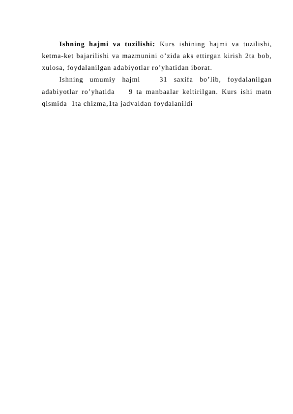 Ishning  hajmi  va  tuzilishi:  Kurs  ishining  hajmi  va  tuzilishi,
ketma-ket bajarilishi va mazmunini o’zida aks ettirgan kirish 2ta bob,
xulosa, foydalanilgan adabiyotlar ro’yhatidan iborat.
Ishning  umumiy  hajmi    31  saxifa  bo’lib,  foydalanilgan
adabiyotlar  ro’yhatida     9  ta  manbaalar  keltirilgan.  Kurs  ishi  matn
qismida  1ta chizma,1ta jadvaldan foydalanildi
