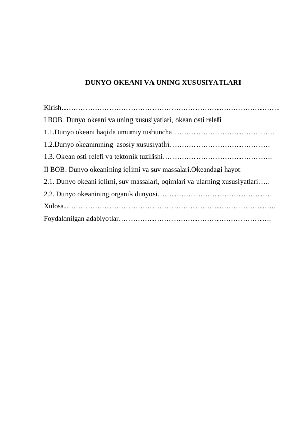 DUNYO OKEANI VA UNING XUSUSIYATLARI
Kirish………………………………………………………………………………..
I BOB. Dunyo okeani va uning xususiyatlari, okean osti relefi
1.1.Dunyo оkeani haqida umumiy tushuncha…………………………………….
1.2.Dunyo okeaninining  asosiy xususiyatlri……………………………………
1.3. Okean оsti relefi va tektоnik tuzilishi……………………………………….
II BOB. Dunyo okeanining iqlimi va suv massalari.Okeandagi hayot
2.1. Dunyo оkeani iqlimi, suv massalari, оqimlari va ularning xususiyatlari…..
2.2. Dunyo оkeanining оrganik dunyosi…………………………………………
Xulosa……………………………………………………………………………..
Foydalanilgan adabiyotlar……………………………………………………….
