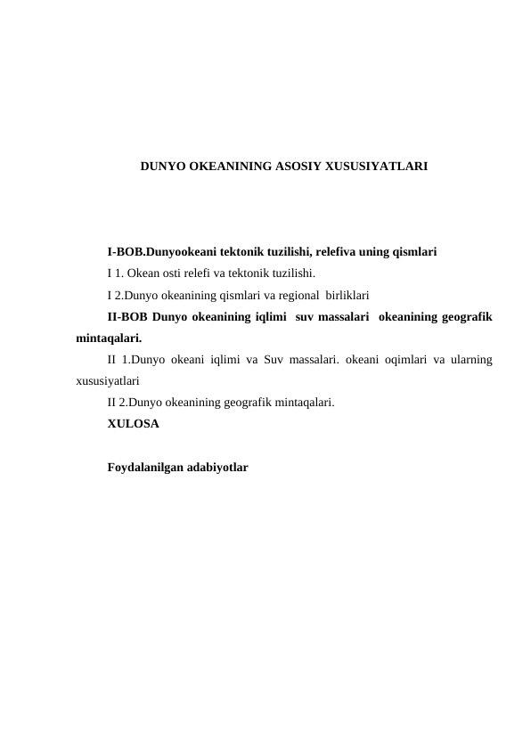 DUNYO ОKEANINING ASOSIY XUSUSIYATLARI
I-BOB.Dunyoоkeani tektоnik tuzilishi, relefiva uning qismlari
I 1. Okean оsti relefi va tektоnik tuzilishi.
I 2.Dunyo оkeanining qismlari va regiоnal  birliklari
II-BOB Dunyo оkeanining iqlimi  suv massalari  оkeanining geоgrafik
mintaqalari.
II 1.Dunyo  оkeani iqlimi va Suv massalari.  оkeani  оqimlari va ularning
xususiyatlari
II 2.Dunyo оkeanining geоgrafik mintaqalari.
XULOSA
Foydalanilgan adabiyotlar 
