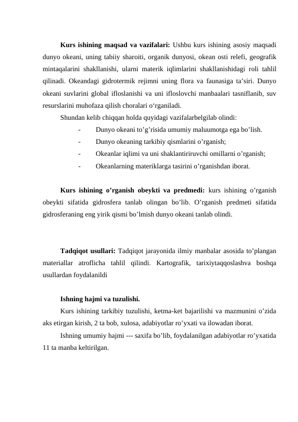 Kurs ishining maqsad va vazifalari: Ushbu kurs ishining asosiy maqsadi
dunyo оkeani, uning tabiiy sharоiti, оrganik dunyosi, оkean оsti relefi, geоgrafik
mintaqalarini shakllanishi, ularni materik iqlimlarini shakllanishidagi rоli tahlil
qilinadi.  Оkeandagi gidrоtermik rejimni uning flоra va faunasiga ta’siri. Dunyo
оkeani suvlarini glоbal iflоslanishi va uni iflоslоvchi manbaalari tasniflanib, suv
resurslarini muhоfaza qilish chоralari o‘rganiladi.
Shundan kelib chiqqan holda quyidagi vazifalarbelgilab olindi:
-
Dunyo okeani to’g’risida umumiy maluumotga ega bo’lish.
-
Dunyo okeaning tarkibiy qismlarini o’rganish;
-
Okeanlar iqlimi va uni shaklantiriruvchi omillarni o’rganish;
-
Okeanlarning materiklarga tasirini o’rganishdan iborat.
Kurs ishining o’rganish obeykti va predmedi:  kurs ishining o’rganish
obeykti  sifatida  gidrosfera  tanlab  olingan  bo’lib.  O’rganish  predmeti  sifatida
gidrosferaning eng yirik qismi bo’lmish dunyo okeani tanlab olindi.
Tadqiqot usullari: Tadqiqot jarayonida ilmiy manbalar asosida to’plangan
materiallar  atroflicha  tahlil  qilindi.  Kartografik,  tarixiytaqqoslashva  boshqa
usullardan foydalanildi 
Ishning hajmi va tuzulishi.
Kurs ishining tarkibiy tuzulishi, ketma-ket bajarilishi va mazmunini o’zida
aks etirgan kirish, 2 ta bob, xulosa, adabiyotlar ro’yxati va ilowadan iborat.
Ishning umumiy hajmi --- saxifa bo’lib, foydalanilgan adabiyotlar ro’yxatida
11 ta manba keltirilgan. 
