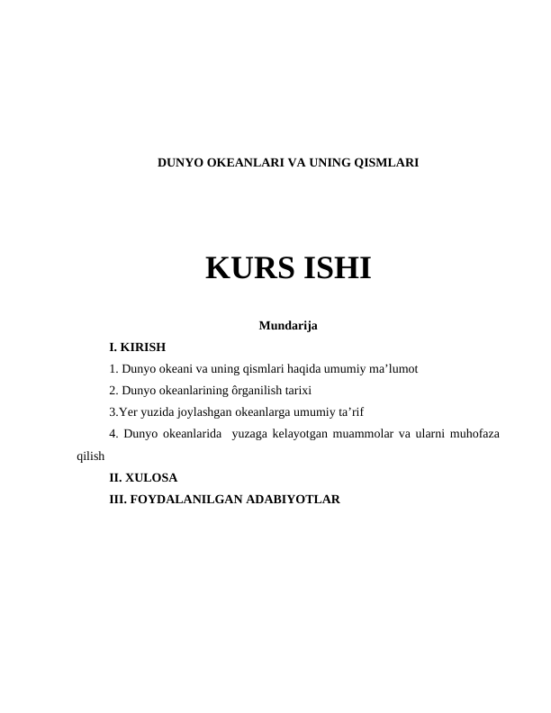 DUNYO OKEANLARI VA UNING QISMLARI 
KURS ISHI
Mundarija 
I. KIRISH 
1. Dunyo okeani va uning qismlari haqida umumiy maʼlumot
2. Dunyo okeanlarining ôrganilish tarixi 
3.Yer yuzida joylashgan okeanlarga umumiy taʼrif
4. Dunyo okeanlarida  yuzaga kelayotgan muammolar va ularni muhofaza
qilish
II. XULOSA 
III. FOYDALANILGAN ADABIYOTLAR 
