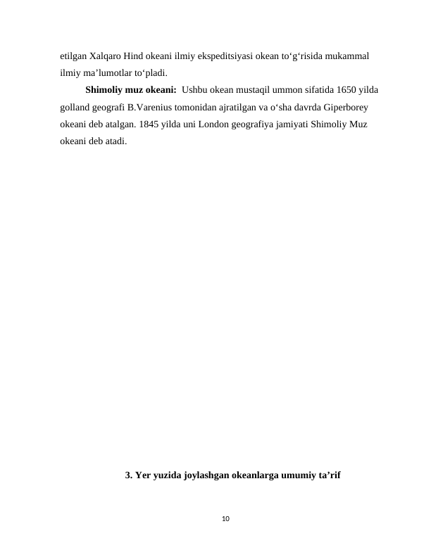 etilgan Xalqaro Hind okeani ilmiy ekspeditsiyasi okean to‘g‘risida mukammal 
ilmiy ma’lumotlar to‘pladi.
Shimoliy muz okeani:  Ushbu okean mustaqil ummon sifatida 1650 yilda 
golland geografi B.Varenius tomonidan ajratilgan va o‘sha davrda Giperborey 
okeani deb atalgan. 1845 yilda uni London geografiya jamiyati Shimoliy Muz 
okeani deb atadi.
                          
             
      3. Yer yuzida joylashgan okeanlarga umumiy taʼrif 
10
