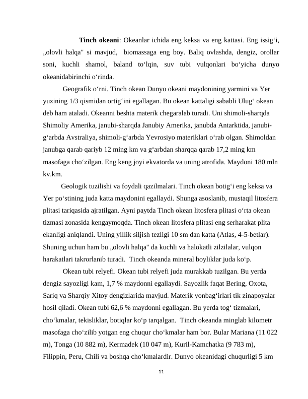                Tinch okeani: Okeanlar ichida eng keksa va eng kattasi. Eng issig‘i,
„olovli halqa" si mavjud,  biomassaga eng boy. Baliq ovlashda, dengiz, orollar
soni,  kuchli  shamol,  baland  to‘lqin,  suv  tubi  vulqonlari  bo‘yicha  dunyo
okeanidabirinchi o‘rinda.
 Geografik o‘rni. Tinch okean Dunyo okeani maydonining yarmini va Yer 
yuzining 1/3 qismidan ortig‘ini egallagan. Bu okean kattaligi sababli Ulug‘ okean 
deb ham ataladi. Okeanni beshta materik chegaralab turadi. Uni shimoli-sharqda 
Shimoliy Amerika, janubi-sharqda Janubiy Amerika, janubda Antarktida, janubi-
g‘arbda Avstraliya, shimoli-g‘arbda Yevrosiyo materiklari o‘rab olgan. Shimoldan 
janubga qarab qariyb 12 ming km va g‘arbdan sharqqa qarab 17,2 ming km 
masofaga cho‘zilgan. Eng keng joyi ekvatorda va uning atrofida. Maydoni 180 mln
kv.km.  
Geologik tuzilishi va foydali qazilmalari. Tinch okean botig‘i eng keksa va 
Yer po‘stining juda katta maydonini egallaydi. Shunga asoslanib, mustaqil litosfera
plitasi tariqasida ajratilgan. Ayni paytda Tinch okean litosfera plitasi o‘rta okean 
tizmasi zonasida kengaymoqda. Tinch okean litosfera plitasi eng serharakat plita 
ekanligi aniqlandi. Uning yillik siljish tezligi 10 sm dan katta (Atlas, 4-5-betlar). 
Shuning uchun ham bu „olovli halqa" da kuchli va halokatli zilzilalar, vulqon 
harakatlari takrorlanib turadi.  Tinch okeanda mineral boyliklar juda ko‘p.
 Okean tubi relyefi. Okean tubi relyefi juda murakkab tuzilgan. Bu yerda 
dengiz sayozligi kam, 1,7 % maydonni egallaydi. Sayozlik faqat Bering, Oxota, 
Sariq va Sharqiy Xitoy dengizlarida mavjud. Materik yonbag‘irlari tik zinapoyalar 
hosil qiladi. Okean tubi 62,6 % maydonni egallagan. Bu yerda tog‘ tizmalari, 
cho‘kmalar, tekisliklar, botiqlar ko‘p tarqalgan.  Тinch okeanda minglab kilometr 
masofaga cho‘zilib yotgan eng chuqur cho‘kmalar ham bor. Bular Mariana (11 022 
m), Тonga (10 882 m), Kermadek (10 047 m), Kuril-Kamchatka (9 783 m), 
Filiрpin, Peru, Chili va boshqa cho‘kmalardir. Dunyo okeanidagi chuqurligi 5 km 
11
