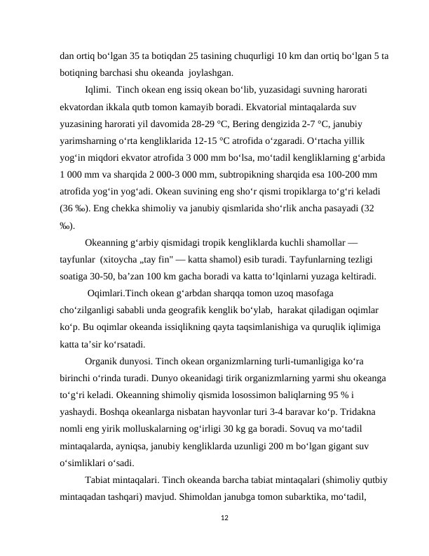 dan ortiq bo‘lgan 35 ta botiqdan 25 tasining chuqurligi 10 km dan ortiq bo‘lgan 5 ta
botiqning barchasi shu okeanda  joylashgan.
Iqlimi.  Тinch okean eng issiq okean bo‘lib, yuzasidagi suvning harorati 
ekvatordan ikkala qutb tomon kamayib boradi. Ekvatorial mintaqalarda suv 
yuzasining harorati yil davomida 28-29 °C, Bering dengizida 2-7 °C, janubiy 
yarimsharning o‘rta kengliklarida 12-15 °C atrofida o‘zgaradi. O‘rtacha yillik 
yog‘in miqdori ekvator atrofida 3 000 mm bo‘lsa, mo‘tadil kengliklarning g‘arbida 
1 000 mm va sharqida 2 000-3 000 mm, subtropikning sharqida esa 100-200 mm 
atrofida yog‘in yog‘adi. Okean suvining eng sho‘r qismi tropiklarga to‘g‘ri keladi 
(36 ‰). Eng chekka shimoliy va janubiy qismlarida sho‘rlik ancha pasayadi (32 
‰).
Okeanning g‘arbiy qismidagi tropik kengliklarda kuchli shamollar — 
tayfunlar  (xitoycha „tay fin" — katta shamol) esib turadi. Tayfunlarning tezligi 
soatiga 30-50, ba’zan 100 km gacha boradi va katta to‘lqinlarni yuzaga keltiradi. 
 Oqimlari.Tinch okean g‘arbdan sharqqa tomon uzoq masofaga 
cho‘zilganligi sababli unda geografik kenglik bo‘ylab,  harakat qiladigan oqimlar 
ko‘p. Bu oqimlar okeanda issiqlikning qayta taqsimlanishiga va quruqlik iqlimiga 
katta ta’sir ko‘rsatadi.
Organik dunyosi. Тinch okean organizmlarning turli-tumanligiga ko‘ra 
birinchi o‘rinda turadi. Dunyo okeanidagi tirik organizmlarning yarmi shu okeanga 
to‘g‘ri keladi. Okeanning shimoliy qismida losossimon baliqlarning 95 % i 
yashaydi. Boshqa okeanlarga nisbatan hayvonlar turi 3-4 baravar ko‘p. Тridakna 
nomli eng yirik molluskalarning og‘irligi 30 kg ga boradi. Sovuq va mo‘tadil 
mintaqalarda, ayniqsa, janubiy kengliklarda uzunligi 200 m bo‘lgan gigant suv 
o‘simliklari o‘sadi.
Тabiat mintaqalari. Тinch okeanda barcha tabiat mintaqalari (shimoliy qutbiy
mintaqadan tashqari) mavjud. Shimoldan janubga tomon subarktika, mo‘tadil, 
12
