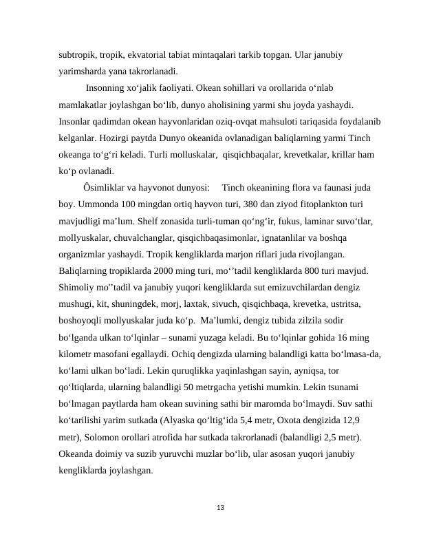 subtropik, tropik, ekvatorial tabiat mintaqalari tarkib topgan. Ular janubiy 
yarimsharda yana takrorlanadi.
 Insonning xo‘jalik faoliyati. Okean sohillari va orollarida o‘nlab 
mamlakatlar joylashgan bo‘lib, dunyo aholisining yarmi shu joyda yashaydi. 
Insonlar qadimdan okean hayvonlaridan oziq-ovqat mahsuloti tariqasida foydalanib
kelganlar. Hozirgi paytda Dunyo okeanida ovlanadigan baliqlarning yarmi Тinch 
okeanga to‘g‘ri keladi. Тurli molluskalar,  qisqichbaqalar, krevetkalar, krillar ham 
ko‘p ovlanadi.
Ôsimliklar va hayvonot dunyosi:     Tinch okeanining flora va faunasi juda 
boy. Ummonda 100 mingdan ortiq hayvon turi, 380 dan ziyod fitoplankton turi 
mavjudligi ma’lum. Shelf zonasida turli-tuman qo‘ng‘ir, fukus, laminar suvo‘tlar, 
mollyuskalar, chuvalchanglar, qisqichbaqasimonlar, ignatanlilar va boshqa 
organizmlar yashaydi. Tropik kengliklarda marjon riflari juda rivojlangan. 
Baliqlarning tropiklarda 2000 ming turi, mo‘’tadil kengliklarda 800 turi mavjud. 
Shimoliy mo'ʼtadil va janubiy yuqori kengliklarda sut emizuvchilardan dengiz 
mushugi, kit, shuningdek, morj, laxtak, sivuch, qisqichbaqa, krevetka, ustritsa, 
boshoyoqli mollyuskalar juda ko‘p.  Ma’lumki, dengiz tubida zilzila sodir 
bo‘lganda ulkan to‘lqinlar – sunami yuzaga keladi. Bu to‘lqinlar gohida 16 ming 
kilometr masofani egallaydi. Ochiq dengizda ularning balandligi katta bo‘lmasa-da,
ko‘lami ulkan bo‘ladi. Lekin quruqlikka yaqinlashgan sayin, ayniqsa, tor 
qo‘ltiqlarda, ularning balandligi 50 metrgacha yetishi mumkin. Lekin tsunami 
bo‘lmagan paytlarda ham okean suvining sathi bir maromda bo‘lmaydi. Suv sathi 
ko‘tarilishi yarim sutkada (Alyaska qo‘ltig‘ida 5,4 metr, Oxota dengizida 12,9 
metr), Solomon orollari atrofida har sutkada takrorlanadi (balandligi 2,5 metr). 
Okeanda doimiy va suzib yuruvchi muzlar bo‘lib, ular asosan yuqori janubiy 
kengliklarda joylashgan.    
13
