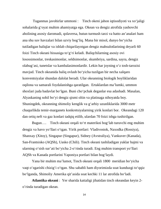 Tuganmas javohirlar ummoni :    Tinch okeni jahon iqtisodiyoti va xo‘jaligi 
sohalarida g‘oyat muhim ahamiyatga ega. Okean va dengiz atrofida yashovchi 
aholining asosiy daromadi, qolaversa, butun turmush tarzi va hatto an’analari ham 
ana shu suv havzalari bilan uzviy bog‘liq. Mana bir misol, dunyo bo‘yicha 
tutiladigan baliqlar va ishlab chiqarilayotgan dengiz mahsulotlarining deyarli 60 
foizi Tinch okeani hissasiga to‘g‘ri keladi. Baliqchilarning asosiy ovi 
losossimonlar, treskasimonlar, seldsimonlar, skumbriya, sardina, sayra, dengiz 
olabug‘asi, tunetslar va kambalasimonlardir. Lekin har joyning o‘z tosh-tarozisi 
mavjud. Tinch okeanida baliq ovlash bo‘yicha tuzilgan bir necha xalqaro 
konventsiyalar shundan dalolat beradi. Ular okeanning biologik boyliklaridan 
oqilona va samarali foydalanishga qaratilgan.  Ertaklardan ma’lumki, ummon 
shoxlari juda badavlat bo‘lgan. Buni cho‘pchak deganlar esa adashadi. Masalan, 
Alyaskaning sohil bo‘yi dengiz qismi oltin va platinaga nihoyatda boy. 
Shuningdek, okeanning shimoliy kenglik va g‘arbiy uzunliklarida 3000 metr 
chuqurlikda temir-marganets konkretsiyalarning yirik konlari bor.  Okeandagi 120 
dan ortiq neft va gaz konlari tadqiq etilib, ulardan 70 foizi ishga tushirilgan. 
Bugun….    Tinch okeani orqali to‘rt materikni bog‘lab turuvchi eng muhim 
dengiz va havo yo‘llari o‘tgan. Yirik portlari: Vladivostok, Naxodka (Rossiya), 
Shanxay (Xitoy), Singapur (Singapur), Sidney (Avstraliya), Vankuver (Kanada), 
San-Frantsisko (AQSh), Uasko (Chili). Tinch okeani tashiladigan yuklar hajmi va 
ularning o‘sish sur’ati bo‘yicha 2-o‘rinda turadi. Eng muhim transport yo‘llari 
AQSh va Kanada portlarini Yaponiya portlari bilan bog‘laydi. 
Yana bir muhim ma’lumot, Tinch okeani orqali 1800  meridian bo‘yicha 
vaqt o‘zgarishi chizig‘i o‘tgan. Shu sababli ham diyorimizda soat kunduzgi to‘qqiz 
bo‘lganda, Shimoliy Amerika qit’asida soat kechki 11 lar atrofida bo‘ladi. 
Atlantika okeani :  Yer sharida kattaligi jihatidan tinch okeandan keyin 2- 
o’rinda turadigan okean.
14
