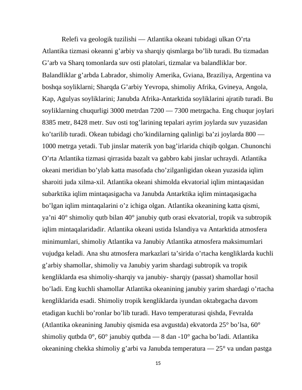  Relefi va geologik tuzilishi — Atlantika okeani tubidagi ulkan O’rta 
Atlantika tizmasi okeanni g’arbiy va sharqiy qismlarga bo’lib turadi. Bu tizmadan 
G’arb va Sharq tomonlarda suv osti platolari, tizmalar va balandliklar bor. 
Balandliklar g’arbda Labrador, shimoliy Amerika, Gviana, Braziliya, Argentina va 
boshqa soyliklarni; Sharqda G’arbiy Yevropa, shimoliy Afrika, Gvineya, Angola, 
Kap, Agulyas soyliklarini; Janubda Afrika-Antarktida soyliklarini ajratib turadi. Bu
soyliklarning chuqurligi 3000 metrdan 7200 — 7300 metrgacha. Eng chuqur joylari
8385 metr, 8428 metr. Suv osti tog’larining tepalari ayrim joylarda suv yuzasidan 
ko’tarilib turadi. Okean tubidagi cho’kindilarning qalinligi ba’zi joylarda 800 — 
1000 metrga yetadi. Tub jinslar materik yon bag’irlarida chiqib qolgan. Chunonchi 
O’rta Atlantika tizmasi qirrasida bazalt va gabbro kabi jinslar uchraydi. Atlantika 
okeani meridian bo’ylab katta masofada cho’zilganligidan okean yuzasida iqlim 
sharoiti juda xilma-xil. Atlantika okeani shimolda ekvatorial iqlim mintaqasidan 
subarktika iqlim mintaqasigacha va Janubda Antarktika iqlim mintaqasigacha 
bo’lgan iqlim mintaqalarini o’z ichiga olgan. Atlantika okeanining katta qismi, 
ya’ni 40° shimoliy qutb bilan 40° janubiy qutb orasi ekvatorial, tropik va subtropik 
iqlim mintaqalaridadir. Atlantika okeani ustida Islandiya va Antarktida atmosfera 
minimumlari, shimoliy Atlantika va Janubiy Atlantika atmosfera maksimumlari 
vujudga keladi. Ana shu atmosfera markazlari ta’sirida o’rtacha kengliklarda kuchli
g’arbiy shamollar, shimoliy va Janubiy yarim shardagi subtropik va tropik 
kengliklarda esa shimoliy-sharqiy va janubiy- sharqiy (passat) shamollar hosil 
bo’ladi. Eng kuchli shamollar Atlantika okeanining janubiy yarim shardagi o’rtacha
kengliklarida esadi. Shimoliy tropik kengliklarda iyundan oktabrgacha davom 
etadigan kuchli bo’ronlar bo’lib turadi. Havo temperaturasi qishda, Fevralda 
(Atlantika okeanining Janubiy qismida esa avgustda) ekvatorda 25° bo’lsa, 60° 
shimoliy qutbda 0°, 60° janubiy qutbda — 8 dan -10° gacha bo’ladi. Atlantika 
okeanining chekka shimoliy g’arbi va Janubda temperatura — 25° va undan pastga 
15
