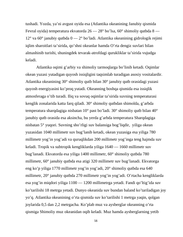 tushadi. Yozda, ya’ni avgust oyida esa (Atlantika okeanining Janubiy qismida 
Fevral oyida) temperatura ekvatorda 26 — 28° bo’lsa, 60° shimoliy qutbda 8 — 
12° va 60° janubiy qutbda 0 — 2° bo’ladi. Atlantika okeanining gidrologik rejimi 
iqlim sharoitlari ta’sirida, qo’shni okeanlar hamda O’rta dengiz suvlari bilan 
almashinib turishi, shuningdek tevarak-atrofdagi qurukliklar ta’sirida vujudga 
keladi.  
Atlantika oqimi g’arbiy va shimoliy tarmoqlarga bo’linib ketadi. Oqimlar 
okean yuzasi yutadigan quyosh issiqligini taqsimlab turadigan asosiy vositalardir. 
Atlantika okeanining 30° shimoliy qutb bilan 30° janubiy qutb orasidagi yuzasi 
quyosh energiyasini ko’proq yutadi. Okeanning boshqa qismida esa issiqlik 
atmosferaga o’tib turadi. Iliq va sovuq oqimlar ta’sirida suvning temperaturasi 
kenglik zonalarida katta farq qiladi. 30° shimoliy qutbdan shimolda, g’arbda 
temperatura sharqdagiga nisbatan 10° past bo’ladi. 30° shimoliy qutb bilan 40° 
janubiy qutb orasida esa aksincha, bu yerda g’arbda temperatura Sharqdagiga 
nisbatan 5° yuqori. Suvning sho’rligi suv balansiga bog’liqdir,  yiliga okean 
yuzasidan 1040 millimetr suv bug’lanib ketadi, okean yuzasiga esa yiliga 780 
millimetr yog’in yog’adi va quruqlikdan 200 millimetr yog’inga teng hajmda suv 
keladi. Tropik va subtropik kengliklarda yiliga 1640 — 1660 millimetr suv 
bug’lanadi. Ekvatorda esa yiliga 1400 millimetr, 60° shimoliy qutbda 780 
millimetr, 60° janubiy qutbda esa atigi 320 millimetr suv bug’lanadi. Ekvatorga 
eng ko’p yiliga 1770 millimetr yog’in yog’adi, 20° shimoliy qutbda esa 640 
millimetr, 20° janubiy qutbda 270 millimetr yog’in yog’adi. O’rtacha kengliklarda 
esa yog’in miqdori yiliga 1100 — 1200 millimetrga yetadi. Fandi qo’ltig’ida suv 
ko’tarilishi 18 metrga yetadi. Dunyo okeanida suv bundan baland ko’tariladigan joy
yo’q. Atlantika okeanining o’rta qismida suv ko’tarilishi 1 metrga yaqin, qolgan 
joylarida 0,5 dan 2,2 metrgacha. Ko’plab muz va aysberglar okeanning o’rta 
qismiga Shimoliy muz okeanidan oqib keladi. Muz hamda aysberglarning yetib 
16
