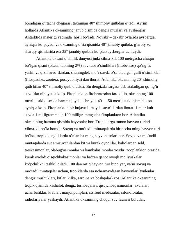 boradigan o’rtacha chegarasi taxminan 40° shimoliy qutbdan o’tadi. Ayrim 
hollarda Atlantika okeanining janub qismida dengiz muzlari va aysberglar 
Antarktida materigi yaqinida  hosil bo’ladi. Noyabr – dekabr oylarida aysberglar 
ayniqsa ko’payadi va okeanning o’rta qismida 40° janubiy qutbda, g’arbiy va 
sharqiy qismlarida esa 35° janubiy qutbda ko’plab aysberglar uchraydi.
 Atlantika okeani o’simlik dunyosi juda xilma-xil. 100 metrgacha chuqur 
bo’lgan qismi (okean tubining 2%) suv tubi o’simliklari (fitobentos) qo’ng’ir, 
yashil va qizil suvo’tlardan, shuningdek sho’r suvda o’sa oladigan gulli o’simliklar 
(filospadiks, zootera, poseydoniya) dan iborat. Atlantika okeanining 20° shimoliy 
qutb bilan 40° shimoliy qutb orasida. Bu dengizda sargass deb ataladigan qo’ng’ir 
suvo’tlar nihoyatda ko’p. Fitoplankton fitobentosdan farq qilib, okeanning 100 
metrli ustki qismida hamma joyda uchraydi, 40 — 50 metrli ustki qismida esa 
ayniqsa ko’p. Fitoplankton bir hujayrali mayda suvo’tlardan iborat. 1 metr kub 
suvda 1 milligrammdan 100 milligrammgacha fitoplankton bor. Atlantika 
okeanining hamma qismida hayvonlar bor. Tropiklarga tomon hayvon turlari 
xilma-xil bo’la boradi. Sovuq va mo’tadil mintaqalarda bir necha ming hayvon turi 
bo’lsa, tropik kengliklarda o’nlarcha ming hayvon turlari bor. Sovuq va mo’tadil 
mintaqalarda sut emizuvchilardan kit va kurak oyoqlilar, baliqlardan seld, 
treskasimonlar, olabug’asimonlar va kambalasimonlar xosdir, zooplankton orasida 
kurak oyokdi qisqichbakasimonlar va ba’zan qanot oyoqli mollyuskalar 
ko’pchilikni tashkil qiladi. 100 dan ortiq hayvon turi bipolyar, ya’ni sovuq va 
mo’tadil mintaqalar uchun, tropiklarda esa uchramaydigan hayvonlar (tyulenlar, 
dengiz mushuklari, kitlar, kilka, sardina va boshqalar) xos. Atlantika okeanining 
tropik qismida kashalot, dengiz toshbaqalari, qisqichbaqasimonlar, akulalar, 
ucharbaliklar, krablar, marjonpoliplari, stsifoid meduzalar, sifonoforalar, 
radiolariyalar yashaydi. Atlantika okeanining chuqur suv faunasi bulutlar, 
17
