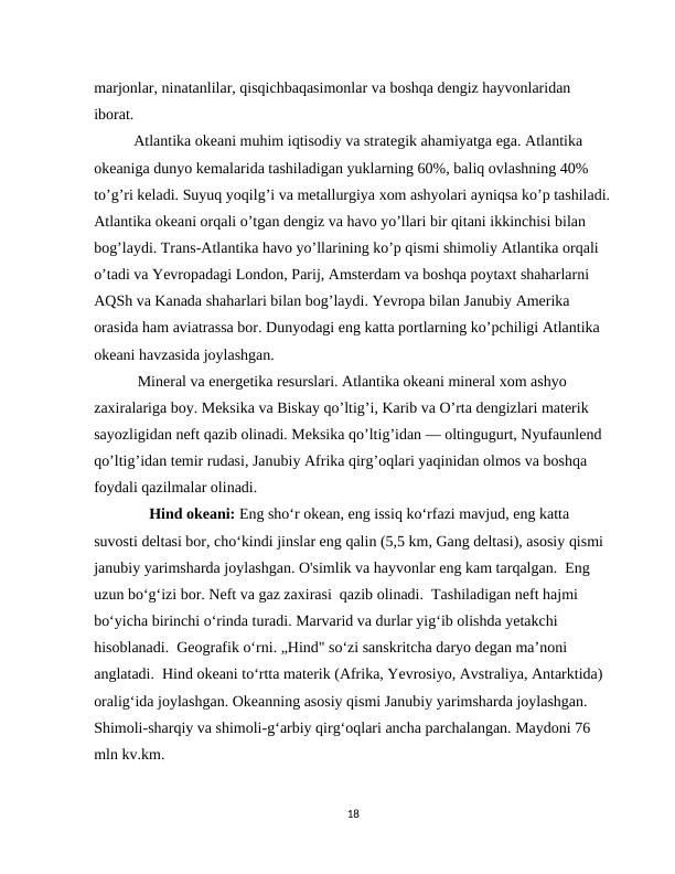 marjonlar, ninatanlilar, qisqichbaqasimonlar va boshqa dengiz hayvonlaridan 
iborat.  
Atlantika okeani muhim iqtisodiy va strategik ahamiyatga ega. Atlantika 
okeaniga dunyo kemalarida tashiladigan yuklarning 60%, baliq ovlashning 40% 
to’g’ri keladi. Suyuq yoqilg’i va metallurgiya xom ashyolari ayniqsa ko’p tashiladi.
Atlantika okeani orqali o’tgan dengiz va havo yo’llari bir qitani ikkinchisi bilan 
bog’laydi. Trans-Atlantika havo yo’llarining ko’p qismi shimoliy Atlantika orqali 
o’tadi va Yevropadagi London, Parij, Amsterdam va boshqa poytaxt shaharlarni 
AQSh va Kanada shaharlari bilan bog’laydi. Yevropa bilan Janubiy Amerika 
orasida ham aviatrassa bor. Dunyodagi eng katta portlarning ko’pchiligi Atlantika 
okeani havzasida joylashgan.
 Mineral va energetika resurslari. Atlantika okeani mineral xom ashyo 
zaxiralariga boy. Meksika va Biskay qo’ltig’i, Karib va O’rta dengizlari materik 
sayozligidan neft qazib olinadi. Meksika qo’ltig’idan — oltingugurt, Nyufaunlend 
qo’ltig’idan temir rudasi, Janubiy Afrika qirg’oqlari yaqinidan olmos va boshqa 
foydali qazilmalar olinadi.              
    Hind okeani: Eng sho‘r okean, eng issiq ko‘rfazi mavjud, eng katta 
suvosti deltasi bor, cho‘kindi jinslar eng qalin (5,5 km, Gang deltasi), asosiy qismi 
janubiy yarimsharda joylashgan. O'simlik va hayvonlar eng kam tarqalgan.  Eng 
uzun bo‘g‘izi bor. Neft va gaz zaxirasi  qazib olinadi.  Tashiladigan neft hajmi 
bo‘yicha birinchi o‘rinda turadi. Marvarid va durlar yig‘ib olishda yetakchi 
hisoblanadi.  Geografik o‘rni. „Hind" so‘zi sanskritcha daryo degan ma’noni 
anglatadi.  Hind okeani to‘rtta materik (Afrika, Yevrosiyo, Avstraliya, Antarktida) 
oralig‘ida joylashgan. Okeanning asosiy qismi Janubiy yarimsharda joylashgan. 
Shimoli-sharqiy va shimoli-g‘arbiy qirg‘oqlari ancha parchalangan. Maydoni 76 
mln kv.km. 
18
