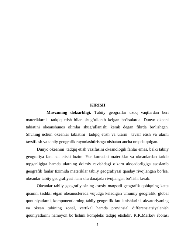                                                   KIRISH
   Mavzuning  dolzarbligi.  Tabiiy  geograflar  uzoq  vaqtlardan  beri
materiklarni  tadqiq etish bilan shug‘ullanib kelgan bo‘lsalarda. Dunyo okeani
tabiatini  okeanshunos  olimlar  shug‘ullanishi  kerak  degan  fikrda  bo‘lishgan.
Shuning uchun okeanlar tabiatini  tadqiq etish va ularni  tavsif etish va ularni
tavsiflash va tabiiy geografik rayonlashtirishga nisbatan ancha orqada qolgan.
Dunyo okeanini  tadqiq etish vazifasini okeanologik fanlar emas, balki tabiiy
geografiya fani hal etishi lozim. Yer kurrasini materiklar va okeanlardan tarkib
topganligiga hamda ularning doimiy ravishdagi o‘zaro aloqadorligiga asoslanib
geografik fanlar tizimida materiklar tabiiy geografiyasi qanday rivojlangan bo‘lsa,
okeanlar tabiiy geografiyasi ham shu darajada rivojlangan bo‘lishi kerak.
Okeanlar tabiiy geografiyasining asosiy maqsadi geografik qobiqning katta
qismini tashkil etgan okeanosferada vujudga keladigan umumiy geografik, global
qonuniyatlarni, komponentlarning tabiiy geografik farqlanishlarini, akvatoriyaning
va  okean  tubining  zonal,  vertikal  hamda  provinsial  differensiatsiyalanish
qouniyatlarini namoyon bo‘lishini kompleks tadqiq etishdir. K.K.Markov iborasi
2
