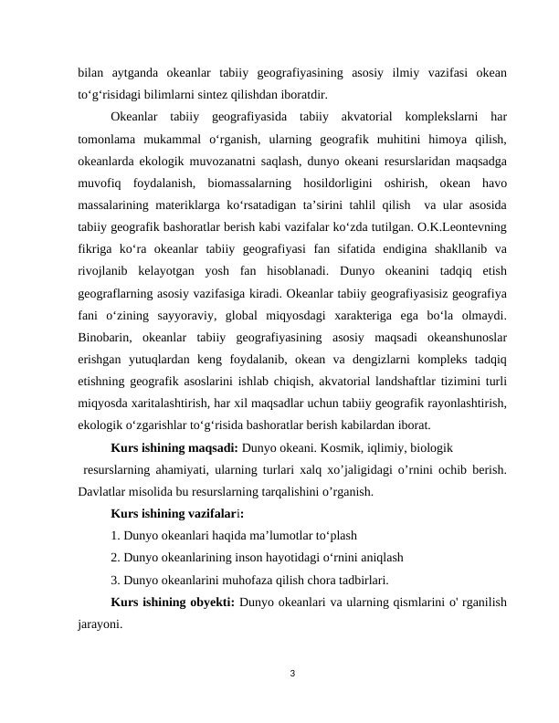 bilan  aytganda  okeanlar  tabiiy  geografiyasining  asosiy  ilmiy  vazifasi  okean
to‘g‘risidagi bilimlarni sintez qilishdan iboratdir.
Okeanlar  tabiiy  geografiyasida  tabiiy  akvatorial  komplekslarni  har
tomonlama  mukammal  o‘rganish,  ularning  geografik  muhitini  himoya  qilish,
okeanlarda ekologik muvozanatni saqlash, dunyo okeani resurslaridan maqsadga
muvofiq  foydalanish,  biomassalarning  hosildorligini  oshirish,  okean  havo
massalarining materiklarga ko‘rsatadigan ta’sirini tahlil qilish  va ular asosida
tabiiy geografik bashoratlar berish kabi vazifalar ko‘zda tutilgan. O.K.Leontevning
fikriga  ko‘ra  okeanlar  tabiiy  geografiyasi  fan  sifatida  endigina  shakllanib  va
rivojlanib  kelayotgan  yosh  fan  hisoblanadi.  Dunyo  okeanini  tadqiq  etish
geograflarning asosiy vazifasiga kiradi. Okeanlar tabiiy geografiyasisiz geografiya
fani  o‘zining  sayyoraviy,  global  miqyosdagi  xarakteriga  ega  bo‘la  olmaydi.
Binobarin,  okeanlar  tabiiy  geografiyasining  asosiy  maqsadi  okeanshunoslar
erishgan  yutuqlardan  keng  foydalanib,  okean  va  dengizlarni  kompleks  tadqiq
etishning geografik asoslarini ishlab chiqish, akvatorial landshaftlar tizimini turli
miqyosda xaritalashtirish, har xil maqsadlar uchun tabiiy geografik rayonlashtirish,
ekologik o‘zgarishlar to‘g‘risida bashoratlar berish kabilardan iborat.
Kurs ishining maqsadi: Dunyo okeani. Kosmik, iqlimiy, biologik 
 resurslarning ahamiyati, ularning turlari xalq xo’jaligidagi o’rnini ochib berish.
Davlatlar misolida bu resurslarning tarqalishini o’rganish.
Kurs ishining vazifalari: 
1. Dunyo okeanlari haqida maʼlumotlar toʻplash
2. Dunyo okeanlarining inson hayotidagi oʻrnini aniqlash
3. Dunyo okeanlarini muhofaza qilish chora tadbirlari. 
Kurs ishining obyekti: Dunyo okeanlari va ularning qismlarini o' rganilish
jarayoni.
3
