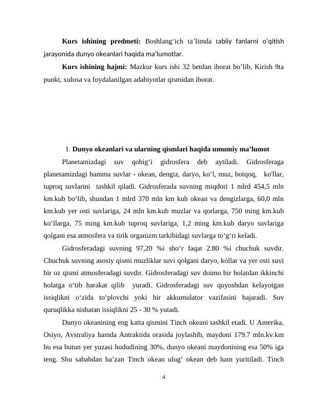 Kurs  ishining  predmeti:  Boshlangʻich  taʼlimda  tabiiy  fanlarni  oʻqitish
jarayonida dunyo okeanlari haqida maʼlumotlar.
Kurs ishining hajmi: Mazkur kurs ishi 32 betdan iborat bo’lib, Kirish 9ta
punkt, xulosa va foydalanilgan adabiyotlar qismidan iborat.
        
                   
    1. Dunyo okeanlari va ularning qismlari haqida umumiy maʼlumot 
Planetamizdagi  suv  qobig‘i  gidrosfera  deb  aytiladi.  Gidrosferaga
planetamizdagi hamma suvlar - okean, dengiz, daryo, ko‘l, muz, botqoq,   ko'llar,
tuproq suvlarini  tashkil qiladi. Gidrosferada suvning miqdori 1 mlrd 454,5 mln
km.kub boʻlib, shundan 1 mlrd 370 mln km kub okean va dengizlarga, 60,0 mln
km.kub yer osti suvlariga, 24 mln km.kub muzlar va qorlarga, 750 ming km.kub
koʻllarga, 75 ming km.kub tuproq suvlariga, 1,2 ming km.kub daryo suvlariga
qolgani esa atmosfera va tirik organizm tarkibidagi suvlarga to‘g‘ri keladi.
Gidrosferadagi  suvning  97,20  %i  sho‘r  faqat  2.80  %i  chuchuk  suvdir.
Chuchuk suvning asosiy qismi muzliklar suvi qolgani daryo, kóllar va yer osti suvi
bir oz qismi atmosferadagi suvdir. Gidrosferadagi suv doimo bir holatdan ikkinchi
holatga o‘tib harakat  qilib  yuradi.  Gidrosferadagi  suv  quyoshdan  kelayotgan
issiqlikni  oʻzida  toʻplovchi  yoki  bir  akkumulator  vazifasini  bajaradi.  Suv
quruqlikka nisbatan issiqlikni 25 - 30 % yutadi. 
Dunyo okeanining eng katta qismini Tinch okeani tashkil etadi. U Amerika,
Osiyo, Avstraliya hamda Antraktida orasida joylashib, maydoni 179.7 mln.kv.km
bu esa butun yer yuzasi hududining 30%, dunyo okeani maydonining esa 50% iga
teng. Shu sababdan ba’zan Tinch okean ulug‘ okean deb ham yuritiladi. Tinch
4
