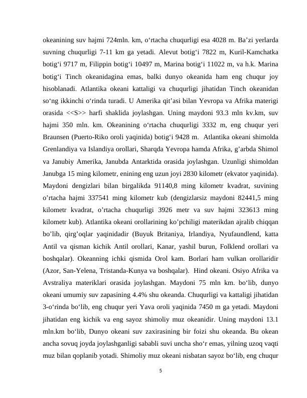 okeanining suv hajmi 724mln. km, o‘rtacha chuqurligi esa 4028 m. Ba’zi yerlarda
suvning chuqurligi 7-11 km ga yetadi. Alevut botig‘i 7822 m, Kuril-Kamchatka
botig‘i 9717 m, Filippin botig‘i 10497 m, Marina botig‘i 11022 m, va h.k. Marina
botig‘i  Tinch  okeanidagina  emas,  balki  dunyo  okeanida  ham  eng  chuqur  joy
hisoblanadi. Atlantika okeani kattaligi va chuqurligi jihatidan Tinch okeanidan
so‘ng ikkinchi o‘rinda turadi. U Amerika qit’asi bilan Yevropa va Afrika materigi
orasida <<S>> harfi shaklida joylashgan. Uning maydoni 93.3 mln kv.km, suv
hajmi 350 mln. km. Okeanining o‘rtacha chuqurligi 3332 m, eng chuqur yeri
Braunsen (Puerto-Riko oroli yaqinida) botig‘i 9428 m.  Atlantika okeani shimolda
Grenlandiya va Islandiya orollari, Sharqda Yevropa hamda Afrika, g’arbda Shimol
va Janubiy Amerika, Janubda Antarktida orasida joylashgan. Uzunligi shimoldan
Janubga 15 ming kilometr, enining eng uzun joyi 2830 kilometr (ekvator yaqinida).
Maydoni  dengizlari  bilan  birgalikda  91140,8  ming  kilometr  kvadrat,  suvining
o’rtacha hajmi 337541 ming kilometr kub (dengizlarsiz maydoni 82441,5 ming
kilometr  kvadrat,  o’rtacha  chuqurligi  3926  metr  va  suv  hajmi  323613  ming
kilometr kub). Atlantika okeani orollarining ko’pchiligi materikdan ajralib chiqqan
bo’lib, qirg’oqlar yaqinidadir (Buyuk Britaniya, Irlandiya, Nyufaundlend, katta
Antil va qisman kichik Antil orollari, Kanar, yashil burun, Folklend orollari va
boshqalar). Okeanning ichki qismida Orol kam. Borlari ham vulkan orollaridir
(Azor, San-Yelena, Tristanda-Kunya va boshqalar).  Hind okeani. Osiyo Afrika va
Avstraliya materiklari orasida joylashgan. Maydoni 75 mln km. bo‘lib, dunyo
okeani umumiy suv zapasining 4.4% shu okeanda. Chuqurligi va kattaligi jihatidan
3-o‘rinda bo‘lib, eng chuqur yeri Yava oroli yaqinida 7450 m ga yetadi. Maydoni
jihatidan eng kichik va eng sayoz shimoliy muz okeanidir. Uning maydoni 13.1
mln.km bo‘lib, Dunyo okeani suv zaxirasining bir foizi shu okeanda. Bu okean
ancha sovuq joyda joylashganligi sababli suvi uncha sho‘r emas, yilning uzoq vaqti
muz bilan qoplanib yotadi. Shimoliy muz okeani nisbatan sayoz bo‘lib, eng chuqur
5
