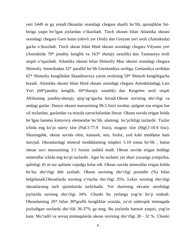 yeri 5449 m ga yetadi.Okeanlar orasidagi chegara shartli bo‘lib, quruqliklar bir-
biriga yaqin bo‘lgan joylardan o‘tkaziladi. Tinch okeani bilan Atlantika okeani
orasidagi chegara Gorn bumi (olovli yer Oroli) dan Greyam yeri oroli (Antraktida)
gacha o‘tkaziladi. Tinch okean bilan Hind okeani orasidagi chegara Vilyams yeri
(Antraktida 70* janubiy kenglik va 163* sharqiy uzunlik) dan Tasmaniya oroli
orqali o‘tqaziladi. Atlantika okeani bilan Shimoliy Muz okeani orasidagi chegara
Shimoliy Amerikadan 32* parallel bo‘lib Grenlandiya oroliga, Grelandiya orolidan
65* Shimoliy kenglikdan Skandinaviya yarim orolining 59* Shimoli kenglikgacha
boradi. Atlantika okeani bilan Hind okeani orasidagi chegara Antraktidadagi Lars
Yeri  (68*janubiy  kenglik,  69*sharqiy  uzunlik)  dan  Kergelen  oroli  orqali
Afrikaning  janubiy-sharqiy  qirg‘og‘igacha  boradi.Okean  suvining  sho‘rligi  va
undagi gazlar. Dunyo okeani massasining 96.5 foizi suvdan, qolgani esa erigan har
xil tuzlardan, gazlardan va mayda zarrachalardan iborat. Okean suvida erigan holda
bo‘lgan hamma kimyoviy elementlar bo‘lib, ulaming  ko‘pchiligi tuzlardir. Tuzlar
ichida eng ko‘pi natriy xlor (NaCl-77.9  foizi), magniy xlor (MgCl-10.9 foiz).
Shuningdek, okean suvida oltin, kumush, mis, fosfor, yod kabi moddalar ham
mavjud. Okeanlardagi mineral moddalaming miqdori 5.10 tonna boʻlib , butun
okean suvi massasining 3.5 foizini tashkil etadi. Okean suvida erigan holdagi
minerallar ichida eng ko‘pi tuzlardir. Agar bu tuzlami yer shari yuzasiga yotqizilsa,
qalinligi 45 m tuz qatlami vujudga kelar edi. Okean suvida minerallar erigan holda
boʻlsa  sho‘rligi  deb  aytiladi.  Okean  suvining  sho‘rligi  promille  (%)  bilan
belgilanadi.Okeanlarda suvning o‘rtacha sho‘rligi 35%. Lekin suvning sho‘rligi
okeanlarning  turli  qisimlarida  turlichadir.  Yer  sharining  ekvator  atrofidagi
joylarida  suvning  sho‘rligi  34%.  Chunki  bu  yerlarga  yogʻin  ko‘p  tushadi.
Okeanlaming 20* bilan 30*grafik kengliklar orasida, ya’ni subtropik mintaqada
joylashgan suvlarda sho‘rlik 36-37% ga teng. Bu joylarda harorat yuqori, yogʻin
kam. Mo‘tadil va sovuq mintaqalarda okean suvining sho‘rligi 30 - 32 %. Chunki
6

