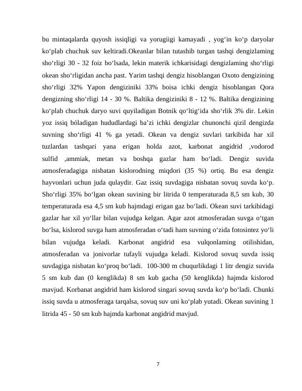 bu mintaqalarda quyosh issiqligi va yorugiigi kamayadi , yogʻin ko‘p daryolar
ko‘plab chuchuk suv keltiradi.Okeanlar bilan tutashib turgan tashqi dengizlaming
sho‘rligi 30 - 32 foiz boʻlsada, lekin materik ichkarisidagi dengizlaming sho‘rligi
okean sho‘rligidan ancha past. Yarim tashqi dengiz hisoblangan Oxoto dengizining
sho‘rligi  32%  Yapon  dengiziniki  33%  boisa  ichki  dengiz  hisoblangan  Qora
dengizning sho‘rligi 14 - 30 %. Baltika dengiziniki 8 - 12 %. Baltika dengizining
ko‘plab chuchuk daryo suvi quyiladigan Botnik qoʻltigʻida sho‘rlik 3% dir. Lekin
yoz issiq bóladigan hududlardagi ba’zi ichki dengizlar chunonchi qizil dengizda
suvning  sho‘rligi  41 %  ga  yetadi.  Okean va  dengiz  suvlari  tarkibida  har  xil
tuzlardan  tashqari  yana  erigan  holda  azot,  karbonat  angidrid  ,vodorod
sulfid  ,ammiak,  metan  va  boshqa  gazlar  ham  bo‘ladi.  Dengiz  suvida
atmosferadagiga  nisbatan  kislorodning  miqdori  (35  %)  ortiq.  Bu  esa  dengiz
hayvonlari uchun juda qulaydir. Gaz issiq suvdagiga nisbatan sovuq suvda ko‘p.
Sho‘rligi 35% bo‘lgan okean suvining bir litrida 0 temperaturada 8,5 sm kub, 30
temperaturada esa 4,5 sm kub hajmdagi erigan gaz bo‘ladi. Okean suvi tarkibidagi
gazlar har xil yo‘llar bilan vujudga kelgan. Agar azot atmosferadan suvga o‘tgan
bo‘lsa, kislorod suvga ham atmosferadan o‘tadi ham suvning o‘zida fotosintez yo‘li
bilan  vujudga  keladi.  Karbonat  angidrid  esa  vulqonlaming  otilishidan,
atmosferadan va jonivorlar tufayli vujudga keladi. Kislorod sovuq suvda issiq
suvdagiga nisbatan ko‘proq bo‘ladi.  100-300 m chuqurlikdagi 1 litr dengiz suvida
5 sm kub dan (0 kenglikda) 8 sm kub gacha (50 kenglikda) hajmda kislorod
mavjud. Korbanat angidrid ham kislorod singari sovuq suvda ko‘p bo‘ladi. Chunki
issiq suvda u atmosferaga tarqalsa, sovuq suv uni ko‘plab yutadi. Okean suvining 1
litrida 45 - 50 sm kub hajmda karbonat angidrid mavjud.
7
