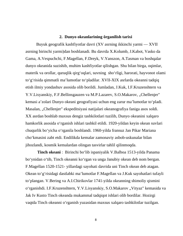  
2.  Dunyo okeanlarining ôrganilish tarixi 
Buyuk geografik kashfiyotlar davri (XV asrning ikkinchi yarmi — XVII 
asrning birinchi yarmi)dan boshlanadi. Bu davrda X.Kolumb, J.Kabot, Vasko da 
Gama, A.Vespuchchi, F.Magellan, F.Dreyk, V.Yanszon, A.Tasman va boshqalar 
dunyo okeanida suzishib, muhim kashfiyotlar qilishgan. Shu bilan birga, oqimlar, 
materik va orollar, quruqlik qirg‘oqlari, suvning  sho‘rligi, harorati, hayvonot olami
to‘g‘risida qimmatli ma’lumotlar to‘pladilar. XVII-XIX asrlarda okeanni tadqiq 
etish ilmiy yondashuv asosida olib borildi. Jumladan, J.Kuk, I.F.Kruzenshtern va 
Y.V.Lisyanskiy, F.F.Bellinsgauzen va M.P.Lazarev, S.O.Makarov, „Chellenjer" 
kemasi a’zolari Dunyo okeani geografiyasi uchun eng zarur ma’lumotlar to‘pladi. 
Masalan, „Chellenjer" ekspeditsiyasi natijalari okeanografiya faniga asos soldi.  
XX asrdan boshlab maxsus dengiz tashkilotlari tuzilib, Dunyo okeanini xalqaro 
hamkorlik asosida o‘rganish ishlari tashkil etildi. 1920-yildan keyin okean suvlari 
chuqurlik bo‘yicha o‘rganila boshlandi. 1960-yilda fransuz Jan Pikar Mariana 
cho‘kmasini zabt etdi. Endilikda kemalar zamonaviy asbob-uskunalar bilan 
jihozlandi, kosmik kemalardan olingan tasvirlar tahlil qilinmoqda.
 Tinch okeani :  Birinchi bo‘lib ispaniyalik V.Balboa 1513-yilda Panama 
bo‘ynidan o‘tib, Tinch okeanni ko‘rgan va unga Janubiy okean deb nom bergan. 
F.Magellan 1520-1521- yillardagi sayohati davrida uni Tinch okean deb atagan.   
Okean to‘g‘risidagi dastlabki ma’lumotlar F.Magellan va J.Kuk sayohatlari tufayli 
to‘plangan. V.Bering va A.I.Chirikovlar 1741-yilda okeanning shimoliy qismini 
o‘rganishdi. I.F.Kruzenshtern, Y.V.Lisyanskiy, S.O.Makarov „Vityaz" kemasida va
Jak Iv Kusto Tinch okeanda mukammal tadqiqot ishlari olib bordilar. Hozirgi 
vaqtda Tinch okeanni o‘rganish yuzasidan maxsus xalqaro tashkilotlar tuzilgan. 
8
