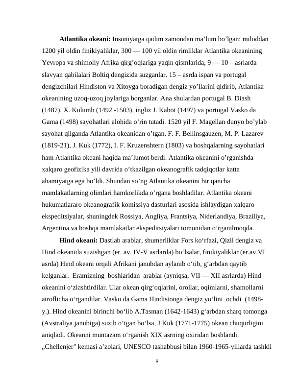 Atlantika okeani: Insoniyatga qadim zamondan ma’lum bo’lgan: miloddan 
1200 yil oldin finikiyaliklar, 300 — 100 yil oldin rimliklar Atlantika okeanining 
Yevropa va shimoliy Afrika qirg’oqlariga yaqin qismlarida, 9 — 10 – asrlarda 
slavyan qabilalari Boltiq dengizida suzganlar. 15 – asrda ispan va portugal 
dengizchilari Hindiston va Xitoyga boradigan dengiz yo’llarini qidirib, Atlantika 
okeanining uzoq-uzoq joylariga borganlar. Ana shulardan portugal B. Diash 
(1487), X. Kolumb (1492 -1503), ingliz J. Kabot (1497) va portugal Vasko da 
Gama (1498) sayohatlari alohida o’rin tutadi. 1520 yil F. Magellan dunyo bo’ylab 
sayohat qilganda Atlantika okeanidan o’tgan. F. F. Bellinsgauzen, M. P. Lazarev 
(1819-21), J. Kuk (1772), I. F. Kruzenshtern (1803) va boshqalarning sayohatlari 
ham Atlantika okeani haqida ma’lumot berdi. Atlantika okeanini o’rganishda 
xalqaro geofizika yili davrida o’tkazilgan okeanografik tadqiqotlar katta 
ahamiyatga ega bo’ldi. Shundan so’ng Atlantika okeanini bir qancha 
mamlakatlarning olimlari hamkorlikda o’rgana boshladilar. Atlantika okeani 
hukumatlararo okeanografik komissiya dasturlari asosida ishlaydigan xalqaro 
ekspeditsiyalar, shuningdek Rossiya, Angliya, Frantsiya, Niderlandiya, Braziliya, 
Argentina va boshqa mamlakatlar ekspeditsiyalari tomonidan o’rganilmoqda. 
Hind okeani: Dastlab arablar, shumerliklar Fors ko‘rfazi, Qizil dengiz va 
Hind okeanida suzishgan (er. av. IV-V asrlarda) bo‘lsalar, finikiyaliklar (er.av.VI 
asrda) Hind okeani orqali Afrikani janubdan aylanib o‘tib, g‘arbdan qaytib 
kelganlar.  Eramizning  boshlaridan  arablar (ayniqsa, VII — XII asrlarda) Hind 
okeanini o‘zlashtirdilar. Ular okean qirg‘oqlarini, orollar, oqimlarni, shamollarni 
atroflicha o‘rgandilar. Vasko da Gama Hindistonga dengiz yo‘lini  ochdi  (1498-
y.). Hind okeanini birinchi bo‘lib A.Тasman (1642-1643) g‘arbdan sharq tomonga 
(Avstraliya janubiga) suzib o‘tgan bo‘lsa, J.Kuk (1771-1775) okean chuqurligini 
aniqladi. Okeanni muntazam o‘rganish XIX asrning oxiridan boshlandi. 
„Chellenjer" kemasi a’zolari, UNESCO tashabbusi bilan 1960-1965-yillarda tashkil
9
