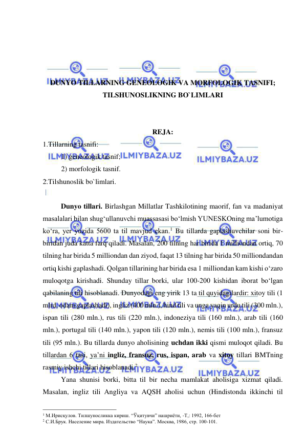  
 
 
 
 
 
DUNYO TILLARNING GENEOLOGIK VA MORFOLOGIK TASNIFI; 
TILSHUNOSLIKNING BO`LIMLARI 
 
 
REJA: 
1.Tillarning tasnifi: 
1) geneologik tasnif; 
2) morfologik tasnif. 
2.Tilshunoslik bo`limlari. 
 
Dunyo tillari. Birlashgan Millatlar Tashkilotining maorif, fan va madaniyat 
masalalari bilan shug‘ullanuvchi muassasasi bo‘lmish YUNESKOning ma’lumotiga 
ko‘ra, yer yuzida 5600 ta til mavjud ekan.1 Bu tillarda gaplashuvchilar soni bir-
biridan juda katta farq qiladi. Masalan, 200 tilning har birida 1 milliondan ortiq, 70 
tilning har birida 5 milliondan dan ziyod, faqat 13 tilning har birida 50 milliondandan 
ortiq kishi gaplashadi. Qolgan tillarining har birida esa 1 milliondan kam kishi o‘zaro 
muloqotga kirishadi. Shunday tillar borki, ular 100-200 kishidan iborat bo‘lgan 
qabilaning tili hisoblanadi. Dunyodagi eng yirik 13 ta til quyidagilardir: xitoy tili (1 
mlrd. odam gaplashadi), ingliz (400 mln.), hind tili va unga yaqin urdu tili (300 mln.), 
ispan tili (280 mln.), rus tili (220 mln.), indoneziya tili (160 mln.), arab tili (160 
mln.), portugal tili (140 mln.), yapon tili (120 mln.), nemis tili (100 mln.), fransuz 
tili (95 mln.). Bu tillarda dunyo aholisining uchdan ikki qismi muloqot qiladi. Bu 
tillardan 6 tasi, ya’ni ingliz, fransuz, rus, ispan, arab va xitoy tillari BMTning 
rasmiy ishchi tillari hisoblanadi.2  
Yana shunisi borki, bitta til bir necha mamlakat aholisiga xizmat qiladi. 
Masalan, ingliz tili Angliya va AQSH aholisi uchun (Hindistonda ikkinchi til 
                                                 
1 М.Ирисқулов. Тилшуносликка кириш. “Ўқитувчи” нашриёти, -Т,: 1992, 166-бет  
2 С.И.Брук. Население мира. Издательство “Наука”. Москва, 1986, стр. 100-101.    
