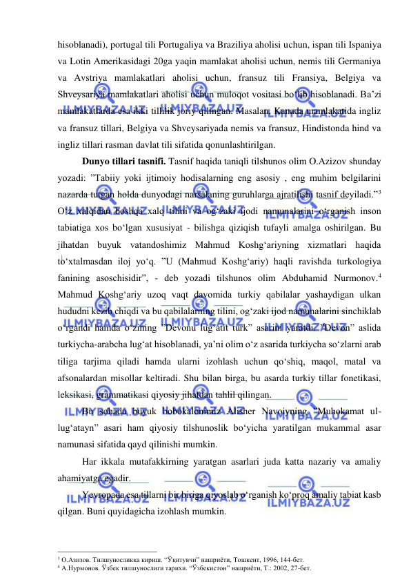  
 
hisoblanadi), portugal tili Portugaliya va Braziliya aholisi uchun, ispan tili Ispaniya 
va Lotin Amerikasidagi 20ga yaqin mamlakat aholisi uchun, nemis tili Germaniya 
va Avstriya mamlakatlari aholisi uchun, fransuz tili Fransiya, Belgiya va 
Shveysariya mamlakatlari aholisi uchun muloqot vositasi bo‘lib hisoblanadi. Ba’zi 
mamlakatlarda esa ikki tillilik joriy qilingan. Masalan, Kanada mamlakatida ingliz 
va fransuz tillari, Belgiya va Shveysariyada nemis va fransuz, Hindistonda hind va 
ingliz tillari rasman davlat tili sifatida qonunlashtirilgan.  
Dunyo tillari tasnifi. Tasnif haqida taniqli tilshunos olim O.Azizov shunday 
yozadi: ”Tabiiy yoki ijtimoiy hodisalarning eng asosiy , eng muhim belgilarini 
nazarda tutgan holda dunyodagi narsalaning guruhlarga ajratilishi tasnif deyiladi.”3 
O‘z xalqidan boshqa xalq tilini va og‘zaki ijodi namunalarini o‘rganish inson 
tabiatiga xos bo‘lgan xususiyat - bilishga qiziqish tufayli amalga oshirilgan. Bu 
jihatdan buyuk vatandoshimiz Mahmud Koshg‘ariyning xizmatlari haqida 
to‘xtalmasdan iloj yo‘q. ”U (Mahmud Koshg‘ariy) haqli ravishda turkologiya 
fanining asoschisidir”, - deb yozadi tilshunos olim Abduhamid Nurmonov.4 
Mahmud Koshg‘ariy uzoq vaqt davomida turkiy qabilalar yashaydigan ulkan 
hududni kezib chiqdi va bu qabilalarning tilini, og‘zaki ijod namunalarini sinchiklab 
o‘rgandi hamda o‘zining ”Devonu lug‘atit turk” asarini yaratdi. ”Devon” aslida 
turkiycha-arabcha lug‘at hisoblanadi, ya’ni olim o‘z asarida turkiycha so‘zlarni arab 
tiliga tarjima qiladi hamda ularni izohlash uchun qo‘shiq, maqol, matal va 
afsonalardan misollar keltiradi. Shu bilan birga, bu asarda turkiy tillar fonetikasi, 
leksikasi, grammatikasi qiyosiy jihatdan tahlil qilingan.  
Bu sohada buyuk bobokalonimiz Alisher Navoiyning ”Muhokamat ul-
lug‘atayn” asari ham qiyosiy tilshunoslik bo‘yicha yaratilgan mukammal asar 
namunasi sifatida qayd qilinishi mumkin.  
Har ikkala mutafakkirning yaratgan asarlari juda katta nazariy va amaliy 
ahamiyatga egadir.  
Yevropada esa tillarni bir biriga qiyoslab o‘rganish ko‘proq amaliy tabiat kasb 
qilgan. Buni quyidagicha izohlash mumkin.  
                                                 
3 О.Азизов. Тилшуносликка кириш. “Ўқитувчи” нашриёти, Тошкент, 1996, 144-бет. 
4 А.Нурмонов. Ўзбек тилшунослиги тарихи. “Ўзбекистон” нашриёти, Т.: 2002, 27-бет.   
