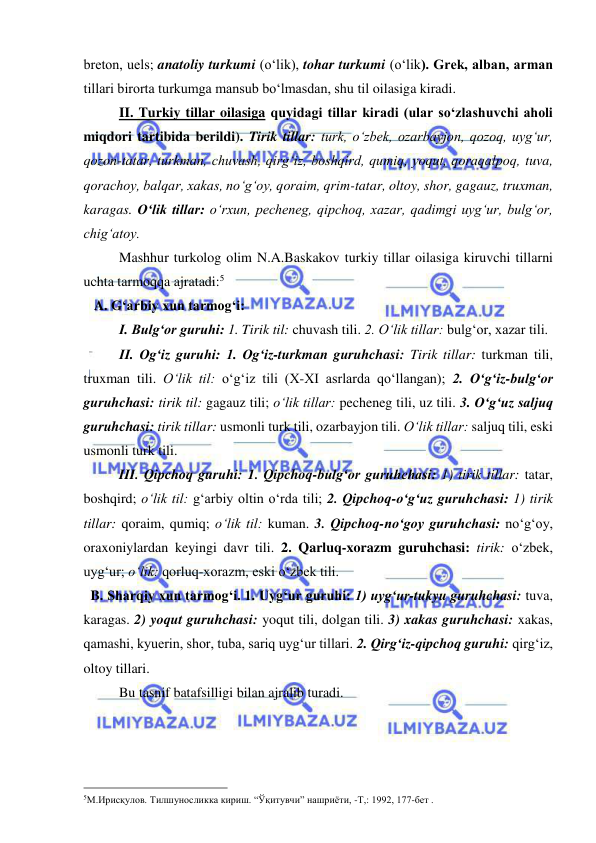  
 
brеton, uels; anatoliy turkumi (o‘lik), tohar turkumi (o‘lik). Grеk, alban, arman 
tillari birorta turkumga mansub bo‘lmasdan, shu til oilasiga kiradi. 
II. Turkiy tillar oilasiga quyidagi tillar kiradi (ular so‘zlashuvchi aholi 
miqdori tartibida berildi). Tirik tillar: turk, o‘zbek, ozarbayjon, qozoq, uyg‘ur, 
qozon-tatar, turkman, chuvash, qirg‘iz, boshqird, qumiq, yoqut, qoraqalpoq, tuva, 
qorachoy, balqar, xakas, no‘g‘oy, qoraim, qrim-tatar, oltoy, shor, gagauz, truxman, 
karagas. O‘lik tillar: o‘rxun, pecheneg, qipchoq, xazar, qadimgi uyg‘ur, bulg‘or, 
chig‘atoy. 
  
Mashhur turkolog olim N.A.Baskakov turkiy tillar oilasiga kiruvchi tillarni 
uchta tarmoqqa ajratadi:5  
   A. G‘arbiy xun tarmog‘i: 
I. Bulg‘or guruhi: 1. Tirik til: chuvash tili. 2. O‘lik tillar: bulg‘or, xazar tili. 
II. Og‘iz guruhi: 1. Og‘iz-turkman guruhchasi: Tirik tillar: turkman tili, 
truxman tili. O‘lik til: o‘g‘iz tili (X-XI asrlarda qo‘llangan); 2. O‘g‘iz-bulg‘or 
guruhchasi: tirik til: gagauz tili; o‘lik tillar: pecheneg tili, uz tili. 3. O‘g‘uz saljuq 
guruhchasi: tirik tillar: usmonli turk tili, ozarbayjon tili. O‘lik tillar: saljuq tili, eski 
usmonli turk tili. 
III. Qipchoq guruhi: 1. Qipchoq-bulg‘or guruhchasi: 1) tirik tillar: tatar, 
boshqird; o‘lik til: g‘arbiy oltin o‘rda tili; 2. Qipchoq-o‘g‘uz guruhchasi: 1) tirik 
tillar: qoraim, qumiq; o‘lik til: kuman. 3. Qipchoq-no‘goy guruhchasi: no‘g‘oy, 
oraxoniylardan keyingi davr tili. 2. Qarluq-xorazm guruhchasi: tirik: o‘zbеk, 
uyg‘ur; o‘lik: qorluq-xorazm, eski o‘zbek tili.  
  B. Sharqiy xun tarmog‘i. 1. Uyg‘ur guruhi: 1) uyg‘ur-tukyu guruhchasi: tuva, 
karagas. 2) yoqut guruhchasi: yoqut tili, dolgan tili. 3) xakas guruhchasi: xakas, 
qamashi, kyuerin, shor, tuba, sariq uyg‘ur tillari. 2. Qirg‘iz-qipchoq guruhi: qirg‘iz, 
oltoy tillari.  
 
Bu tasnif batafsilligi bilan ajralib turadi.  
                                                 
5М.Ирисқулов. Тилшуносликка кириш. “Ўқитувчи” нашриёти, -Т,: 1992, 177-бет . 
  
 
