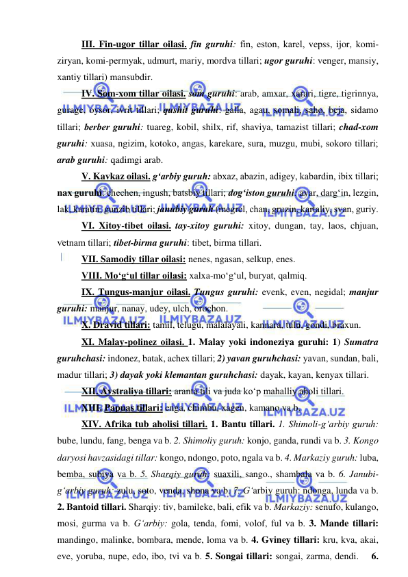  
 
III. Fin-ugor tillar oilasi. fin guruhi: fin, eston, karеl, vepss, ijor, komi-
ziryan, komi-pеrmyak, udmurt, mariy, mordva tillari; ugor guruhi: vеngеr, mansiy, 
xantiy tillari) mansubdir. 
  
IV. Som-xom tillar oilasi. som guruhi: arab, amxar, xarari, tigre, tigrinnya, 
gurage, oysor, ivrit tillari; qushit guruhi: galla, agau, somali, saho, bеja, sidamo 
tillari; bеrbеr guruhi: tuareg, kobil, shilx, rif, shaviya, tamazist tillari; chad-xom 
guruhi: xuasa, ngizim, kotoko, angas, karеkarе, sura, muzgu, mubi, sokoro tillari; 
arab guruhi: qadimgi arab. 
  
V. Kavkaz oilasi. g‘arbiy guruh: abxaz, abazin, adigеy, kabardin, ibix tillari; 
nax guruhi: chеchеn, ingush, batsbiy tillari; dog‘iston guruhi: avar, darg‘in, lеzgin, 
lak, karatin, gunzib tillari; janubiy guruh (mеgrеl, chan, gruzin, kartaliy, svan, guriy.  
  
VI. Xitoy-tibеt oilasi. tay-xitoy guruhi: xitoy, dungan, tay, laos, chjuan, 
vеtnam tillari; tibеt-birma guruhi: tibеt, birma tillari.  
 
VII. Samodiy tillar oilasi: nenes, ngasan, selkup, enes.  
 
VIII. Mo‘g‘ul tillar oilasi: xalxa-mo‘g‘ul, buryat, qalmiq.  
 
IX. Tungus-manjur oilasi. Tungus guruhi: evenk, even, negidal; manjur 
guruhi: manjur, nanay, udey, ulch, orochon. 
  
X. Dravid tillari: tamil, telugu, malalayali, kannara, tulu, gondi, braxun. 
 
XI. Malay-polinеz oilasi. 1. Malay yoki indoneziya guruhi: 1) Sumatra 
guruhchasi: indonez, batak, achex tillari; 2) yavan guruhchasi: yavan, sundan, bali, 
madur tillari; 3) dayak yoki klemantan guruhchasi: dayak, kayan, kenyax tillari.  
 
XII. Avstraliya tillari: aranta tili va juda ko‘p mahalliy aholi tillari.  
 
XIII. Papuas tillari: enga, chimbu, xagen, kamano va b.  
 
XIV. Afrika tub aholisi tillari. 1. Bantu tillari. 1. Shimoli-g‘arbiy guruh: 
bube, lundu, fang, benga va b. 2. Shimoliy guruh: konjo, ganda, rundi va b. 3. Kongo 
daryosi havzasidagi tillar: kongo, ndongo, poto, ngala va b. 4. Markaziy guruh: luba, 
bemba, subiya va b. 5. Sharqiy guruh: suaxili, sango., shambala va b. 6. Janubi-
g‘arbiy guruh: zulu, soto, venda, shona va b. 7. G‘arbiy guruh: ndonga, lunda va b. 
2. Bantoid tillari. Sharqiy: tiv, bamileke, bali, efik va b. Markaziy: senufo, kulango, 
mosi, gurma va b. G‘arbiy: gola, tenda, fomi, volof, ful va b. 3. Mande tillari: 
mandingo, malinke, bombara, mende, loma va b. 4. Gviney tillari: kru, kva, akai, 
eve, yoruba, nupe, edo, ibo, tvi va b. 5. Songai tillari: songai, zarma, dendi.    6. 
