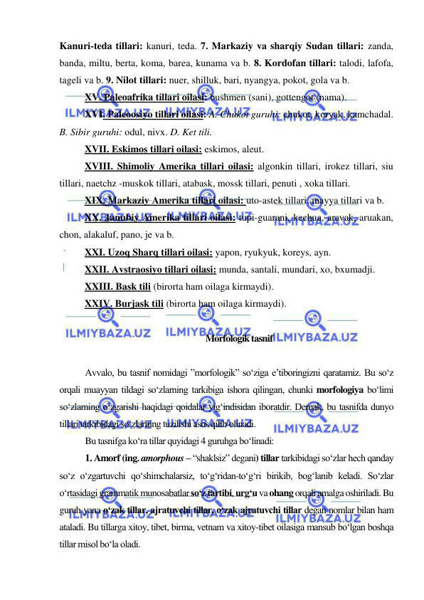  
 
Kanuri-teda tillari: kanuri, teda. 7. Markaziy va sharqiy Sudan tillari: zanda, 
banda, miltu, berta, koma, barea, kunama va b. 8. Kordofan tillari: talodi, lafofa, 
tageli va b. 9. Nilot tillari: nuer, shilluk, bari, nyangya, pokot, gola va b.  
 
XV. Paleoafrika tillari oilasi: bushmen (sani), gottengot (nama). 
 
XVI. Paleoosiyo tillari oilasi: A. Chukot guruhi: chukot, koryak, kamchadal. 
B. Sibir guruhi: odul, nivx. D. Ket tili.  
 
XVII. Eskimos tillari oilasi: eskimos, aleut.  
 
XVIII. Shimoliy Amerika tillari oilasi: algonkin tillari, irokez tillari, siu 
tillari, naetchz -muskok tillari, atabask, mossk tillari, penuti , xoka tillari.  
 
XIX. Markaziy Amerika tillari oilasi: uto-astek tillari, mayya tillari va b.  
 
XX. Janubiy Amerika tillari oilasi: tupi-guarani, kechua, aravak, aruakan, 
chon, alakaluf, pano, je va b.  
 
XXI. Uzoq Sharq tillari oilasi: yapon, ryukyuk, koreys, ayn.  
 
XXII. Avstraosiyo tillari oilasi: munda, santali, mundari, xo, bxumadji.  
 
XXIII. Bask tili (birorta ham oilaga kirmaydi).  
 
XXIV. Burjask tili (birorta ham oilaga kirmaydi). 
 
Morfologik tasnif  
 
Avvalo, bu tasnif nomidagi ”morfologik” so‘ziga e’tiboringizni qaratamiz. Bu so‘z 
orqali muayyan tildagi so‘zlarning tarkibiga ishora qilingan, chunki morfologiya bo‘limi 
so‘zlarning o‘zgarishi haqidagi qoidalar yig‘indisidan iboratdir. Demak, bu tasnifda dunyo 
tillari tarkibidagi so‘zlarning tuzilishi asos qilib olinadi.  
Bu tasnifga ko‘ra tillar quyidagi 4 guruhga bo‘linadi:  
1. Amorf (ing. amorphous – “shaklsiz” degani) tillar tarkibidagi so‘zlar hech qanday 
so‘z o‘zgartuvchi qo‘shimchalarsiz, to‘g‘ridan-to‘g‘ri birikib, bog‘lanib keladi. So‘zlar 
o‘rtasidagi grammatik munosabatlar so‘z tartibi, urg‘u va ohang orqali amalga oshiriladi. Bu 
guruh yana o‘zak tillar, ajratuvchi tillar, o‘zak ajratuvchi tillar degan nomlar bilan ham 
ataladi. Bu tillarga xitoy, tibet, birma, vetnam va xitoy-tibet oilasiga mansub bo‘lgan boshqa 
tillar misol bo‘la oladi.  
