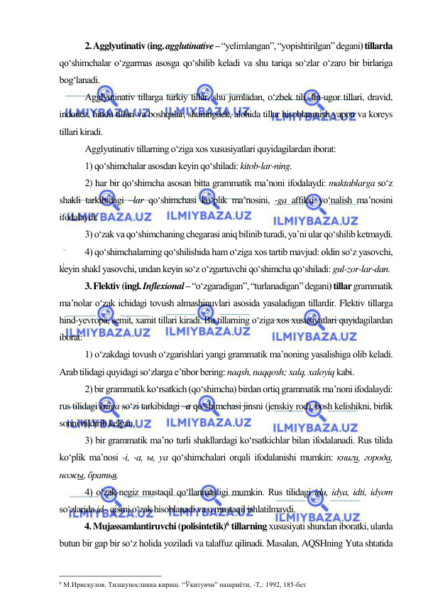  
 
2. Agglyutinativ (ing. agglutinative – “yelimlangan”, “yopishtirilgan” degani) tillarda 
qo‘shimchalar o‘zgarmas asosga qo‘shilib keladi va shu tariqa so‘zlar o‘zaro bir birlariga 
bog‘lanadi.  
Agglyutinativ tillarga turkiy tillar, shu jumladan, o‘zbek tili, fin-ugor tillari, dravid, 
indonez, hindu tillari va boshqalar, shuningdek, alohida tillar hisoblanmish yapon va koreys 
tillari kiradi.  
Agglyutinativ tillarning o‘ziga xos xususiyatlari quyidagilardan iborat: 
1) qo‘shimchalar asosdan keyin qo‘shiladi: kitob-lar-ning.  
2) har bir qo‘shimcha asosan bitta grammatik ma’noni ifodalaydi: maktablarga so‘z 
shakli tarkibidagi –lar qo‘shimchasi ko‘plik ma’nosini, -ga affiksi yo‘nalish ma’nosini 
ifodalaydi. 
3) o‘zak va qo‘shimchaning chegarasi aniq bilinib turadi, ya’ni ular qo‘shilib ketmaydi.  
4) qo‘shimchalarning qo‘shilishida ham o‘ziga xos tartib mavjud: oldin so‘z yasovchi, 
keyin shakl yasovchi, undan keyin so‘z o‘zgartuvchi qo‘shimcha qo‘shiladi: gul-zor-lar-dan. 
3. Flektiv (ingl. Inflexional – “o‘zgaradigan”, “turlanadigan” degani) tillar grammatik 
ma’nolar o‘zak ichidagi tovush almashinuvlari asosida yasaladigan tillardir. Flektiv tillarga 
hind-yevropa, semit, xamit tillari kiradi. Bu tillarning o‘ziga xos xususiyatlari quyidagilardan 
iborat:  
1) o‘zakdagi tovush o‘zgarishlari yangi grammatik ma’noning yasalishiga olib keladi. 
Arab tilidagi quyidagi so‘zlarga e’tibor bering: naqsh, naqqosh; xalq, xaloyiq kabi. 
2) bir grammatik ko‘rsatkich (qo‘shimcha) birdan ortiq grammatik ma’noni ifodalaydi: 
rus tilidagi kniga so‘zi tarkibidagi –a qo‘shimchasi jinsni (jenskiy rod), bosh kelishikni, birlik 
sonni bildirib kelgan.  
3) bir grammatik ma’no turli shakllardagi ko‘rsatkichlar bilan ifodalanadi. Rus tilida 
ko‘plik ma’nosi -i, -a, ы, ya qo‘shimchalari orqali ifodalanishi mumkin: книги, города, 
ножы, братья. 
4) o‘zak-negiz mustaqil qo‘llanmasligi mumkin. Rus tilidagi idu, idya, idti, idyom 
so‘zlarida id– qismi o‘zak hisoblanadi va u mustaqil ishlatilmaydi.  
4. Mujassamlantiruvchi (polisintetik)6 tillarning xususiyati shundan iboratki, ularda 
butun bir gap bir so‘z holida yoziladi va talaffuz qilinadi. Masalan, AQSHning Yuta shtatida 
                                                 
6 М.Ирисқулов. Тилшуносликка кириш. “Ўқитувчи” нашриёти, -Т,: 1992, 185-бет   
