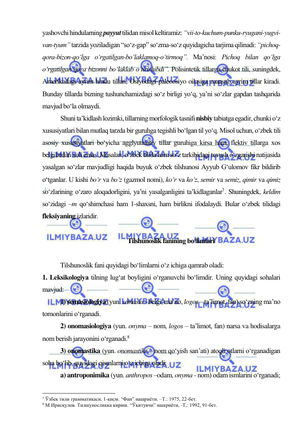  
 
yashovchi hindularning payyut tilidan misol keltiramiz: “vii-to-kuchum-punku-ryugani-yugvi-
van-tyum” tarzida yoziladigan “so‘z-gap” so‘zma-so‘z quyidagicha tarjima qilinadi: “pichoq-
qora-bizon-qo‘lga o‘rgatilgan-bo‘laklamoq-o‘tirmoq”. Ma’nosi: Pichoq bilan qo‘lga 
o‘rgatilgan qora bizonni bo‘laklab o‘tirishibdi”. Polisintetik tillarga chukot tili, suningdek, 
Amerikadagi ayrim hindu tillari, Osiyodagi paleoosiyo oilasiga mansub ayrim tillar kiradi. 
Bunday tillarda bizning tushunchamizdagi so‘z birligi yo‘q, ya’ni so‘zlar gapdan tashqarida 
mavjud bo‘la olmaydi. 
Shuni ta’kidlash lozimki, tillarning morfologik tasnifi nisbiy tabiatga egadir, chunki o‘z 
xususiyatlari bilan mutlaq tarzda bir guruhga tegishli bo‘lgan til yo‘q. Misol uchun, o‘zbek tili 
asosiy xususiyatlari bo‘yicha agglyutinativ tillar guruhiga kirsa ham, flektiv tillarga xos 
belgilardan xoli emas. Masalan, o‘zbek tilida ham so‘z tarkibidagi tovush o‘zgarishi natijasida 
yasalgan so‘zlar mavjudligi haqida buyuk o‘zbek tilshunosi Ayyub G‘ulomov fikr bildirib 
o‘tganlar. U kishi bo‘r va bo‘z (gazmol nomi), ko‘r va ko‘z, semir va semiz, qimir va qimiz 
so‘zlarining o‘zaro aloqadorligini, ya’ni yasalganligini ta’kidlaganlar7. Shuningdek, keldim 
so‘zidagi –m qo‘shimchasi ham 1-shaxsni, ham birlikni ifodalaydi. Bular o‘zbek tilidagi 
fleksiyaning izlaridir.  
  
 Tilshunoslik fanining bo‘limlari 
 
Tilshunoslik fani quyidagi bo‘limlarni o‘z ichiga qamrab oladi: 
1. Lеksikologiya tilning lug‘at boyligini o‘rganuvchi bo‘limdir. Uning quyidagi sohalari 
mavjud:  
1) semasiologiya (yun. semasia - belgi, ma’no, logos – ta’limot, fan) so‘zning ma’no 
tomonlarini o‘rganadi.  
2) onomasiologiya (yun. onyma – nom, logos – ta’limot, fan) narsa va hodisalarga 
nom berish jarayonini o‘rganadi.8 
3) onomastika (yun. onomastike – nom qo‘yish san’ati) atoqli otlarni o‘rganadigan 
soha bo‘lib, quyidagi qismlarni o‘z ichiga oladi:  
a) antroponimika (yun. anthropos –odam, onyma - nom) odam ismlarini o‘rganadi; 
                                                 
7 Ўзбек тили грамматикаси. 1-қисм. “Фан” нашриёти. –Т.: 1975, 22-бет.   
8 М.Ирисқулов. Тилшуносликка кириш. “Ўқитувчи” нашриёти, -Т,: 1992, 91-бет.  
  
 
