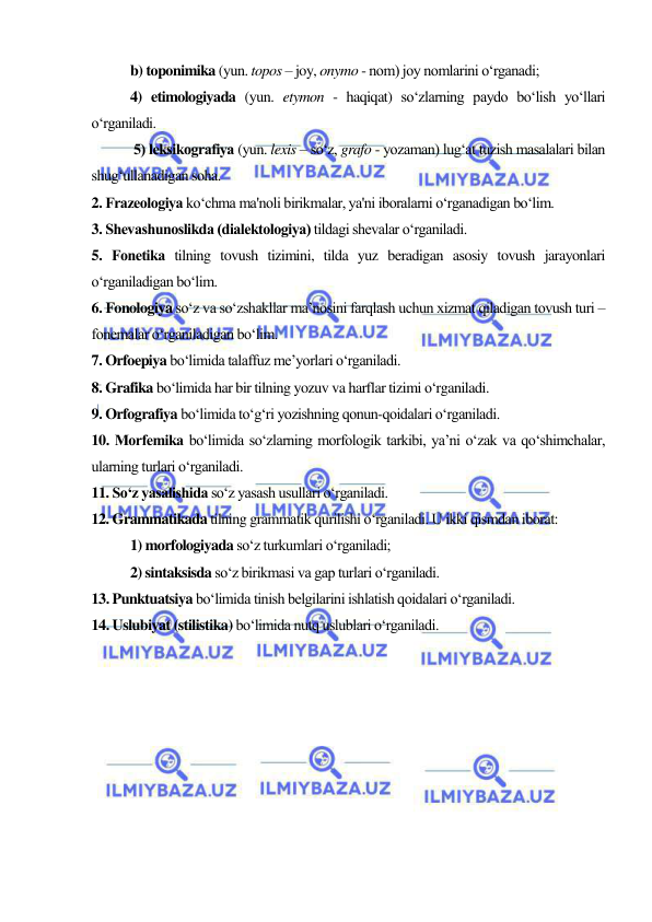  
 
b) toponimika (yun. topos – joy, onymo - nom) joy nomlarini o‘rganadi; 
4) etimologiyada (yun. etymon - haqiqat) so‘zlarning paydo bo‘lish yo‘llari 
o‘rganiladi. 
 5) lеksikografiya (yun. lexis – so‘z, grafo - yozaman) lug‘at tuzish masalalari bilan 
shug‘ullanadigan soha.  
2. Frazеologiya ko‘chma ma'noli birikmalar, ya'ni iboralarni o‘rganadigan bo‘lim. 
3. Shеvashunoslikda (dialеktologiya) tildagi shеvalar o‘rganiladi. 
5. Fonеtika tilning tovush tizimini, tilda yuz beradigan asosiy tovush jarayonlari 
o‘rganiladigan bo‘lim. 
6. Fonologiya so‘z va so‘zshakllar ma’nosini farqlash uchun xizmat qiladigan tovush turi – 
fonemalar o‘rganiladigan bo‘lim.  
7. Orfoepiya bo‘limida talaffuz me’yorlari o‘rganiladi. 
8. Grafika bo‘limida har bir tilning yozuv va harflar tizimi o‘rganiladi. 
9. Orfografiya bo‘limida to‘g‘ri yozishning qonun-qoidalari o‘rganiladi. 
10. Morfеmika bo‘limida so‘zlarning morfologik tarkibi, ya’ni o‘zak va qo‘shimchalar, 
ularning turlari o‘rganiladi. 
11. So‘z yasalishida so‘z yasash usullari o‘rganiladi. 
12. Grammatikada tilning grammatik qurilishi o‘rganiladi. U ikki qismdan iborat:  
1) morfologiyada so‘z turkumlari o‘rganiladi;  
2) sintaksisda so‘z birikmasi va gap turlari o‘rganiladi.  
13. Punktuatsiya bo‘limida tinish bеlgilarini ishlatish qoidalari o‘rganiladi. 
14. Uslubiyat (stilistika) bo‘limida nutq uslublari o‘rganiladi. 
 
