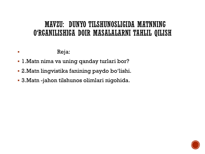 MAVZU:  DUNYO TILSHUNOSLIGIDA MATNNING
O‘RGANILISHIGA DOIR MASALALARNI TAHLIL QILISH

Reja:
 1.Matn nima va uning qanday turlari bor?
 2.Matn lingvistika fanining paydo bo‘lishi.
 3.Matn -jahon tilshunos olimlari nigohida.
