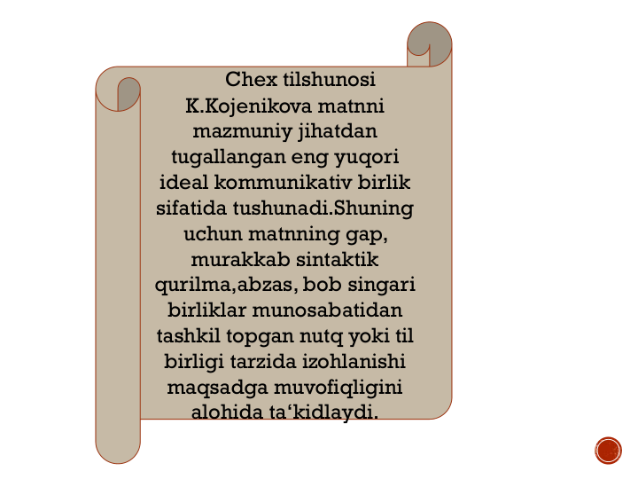 Chex tilshunosi
K.Kojenikova matnni
mazmuniy jihatdan
tugallangan eng yuqori
ideal kommunikativ birlik
sifatida tushunadi.Shuning
uchun matnning gap, 
murakkab sintaktik
qurilma,abzas, bob singari
birliklar munosabatidan
tashkil topgan nutq yoki til
birligi tarzida izohlanishi
maqsadga muvofiqligini
alohida ta‘kidlaydi.
