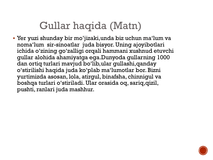 Gullar haqida (Matn)
 Yer yuzi shunday bir mo’jizaki,unda biz uchun ma‘lum va
noma‘lum sir-sinoatlar juda bisyor. Uning ajoyibotlari
ichida o‘zining go‘zalligi orqali hammani xushnud etuvchi
gullar alohida ahamiyatga ega.Dunyoda gullarning 1000 
dan ortiq turlari mavjud bo‘lib,ular gullashi,qanday
o‘stirilishi haqida juda ko‘plab ma‘lumotlar bor. Bizni
yurtimizda asosan, lola, atirgul, binafsha, chinnigul va
boshqa turlari o‘stiriladi. Ular orasida oq, sariq,qizil, 
pushti, ranlari juda mashhur.
