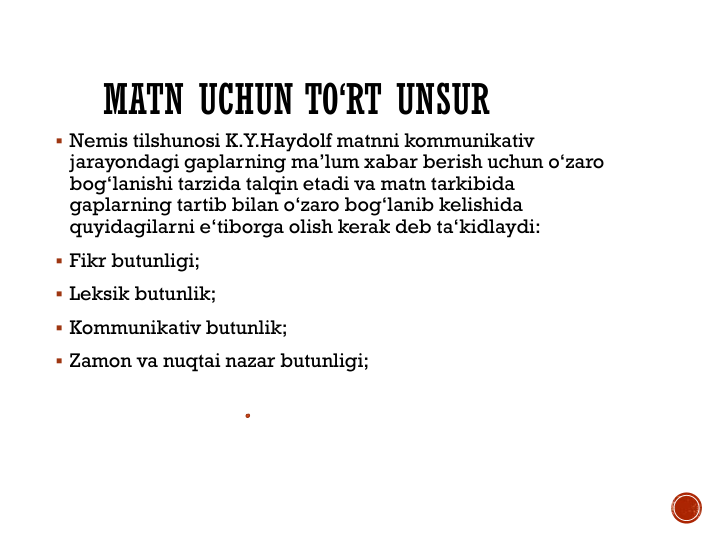 MATN UCHUN TO‘RT UNSUR
 Nemis tilshunosi K.Y.Haydolf matnni kommunikativ 
jarayondagi gaplarning ma’lum xabar berish uchun o‘zaro 
bog‘lanishi tarzida talqin etadi va matn tarkibida 
gaplarning tartib bilan o‘zaro bog‘lanib kelishida 
quyidagilarni e‘tiborga olish kerak deb ta‘kidlaydi: 
 Fikr butunligi;
 Leksik butunlik;
 Kommunikativ butunlik;
 Zamon va nuqtai nazar butunligi;
