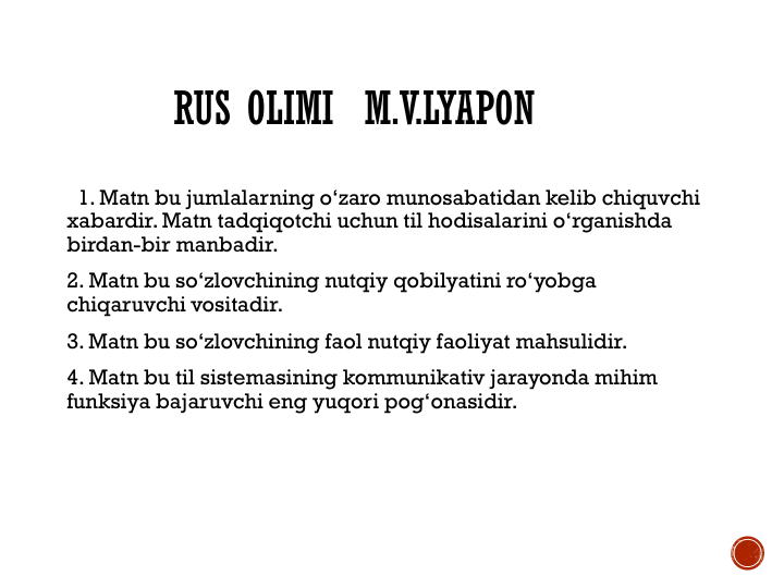 RUS OLIMI M.V.LYAPON
1. Matn bu jumlalarning o‘zaro munosabatidan kelib chiquvchi 
xabardir. Matn tadqiqotchi uchun til hodisalarini o‘rganishda 
birdan-bir manbadir.
2. Matn bu so‘zlovchining nutqiy qobilyatini ro‘yobga 
chiqaruvchi vositadir.
3. Matn bu so‘zlovchining faol nutqiy faoliyat mahsulidir. 
4. Matn bu til sistemasining kommunikativ jarayonda mihim 
funksiya bajaruvchi eng yuqori pog‘onasidir.
