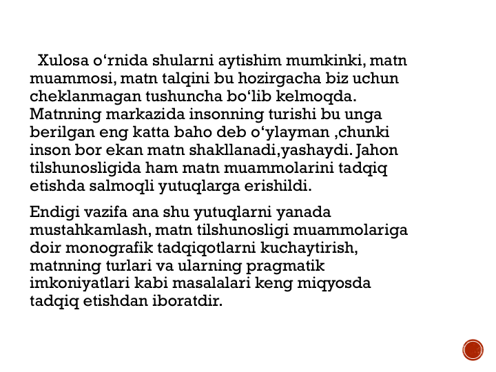 Xulosa o‘rnida shularni aytishim mumkinki, matn
muammosi, matn talqini bu hozirgacha biz uchun
cheklanmagan tushuncha bo‘lib kelmoqda. 
Matnning markazida insonning turishi bu unga
berilgan eng katta baho deb o‘ylayman ,chunki
inson bor ekan matn shakllanadi,yashaydi. Jahon
tilshunosligida ham matn muammolarini tadqiq
etishda salmoqli yutuqlarga erishildi.
Endigi vazifa ana shu yutuqlarni yanada
mustahkamlash, matn tilshunosligi muammolariga
doir monografik tadqiqotlarni kuchaytirish, 
matnning turlari va ularning pragmatik
imkoniyatlari kabi masalalari keng miqyosda
tadqiq etishdan iboratdir.
