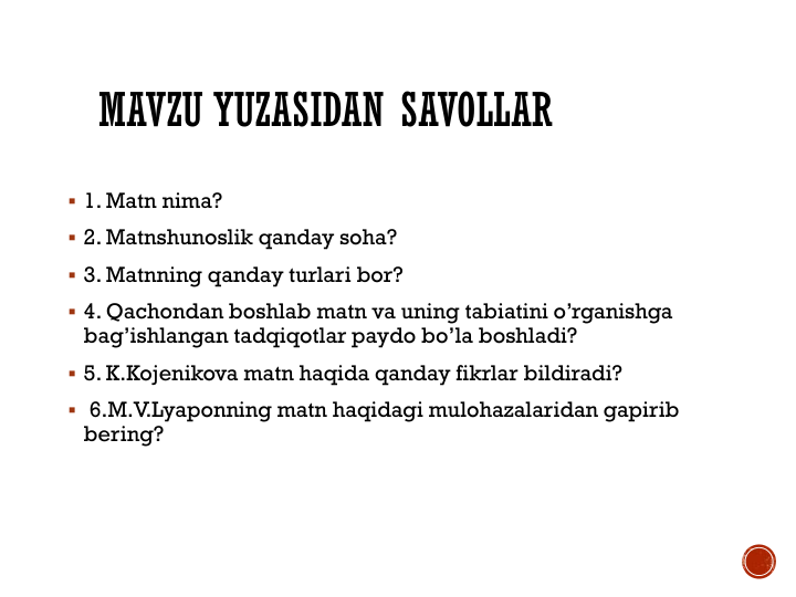 MAVZU YUZASIDAN SAVOLLAR
 1. Matn nima?
 2. Matnshunoslik qanday soha?
 3. Matnning qanday turlari bor?
 4. Qachondan boshlab matn va uning tabiatini o’rganishga 
bag’ishlangan tadqiqotlar paydo bo’la boshladi?
 5. K.Kojenikova matn haqida qanday fikrlar bildiradi?
 6.M.V.Lyaponning matn haqidagi mulohazalaridan gapirib 
bering?
