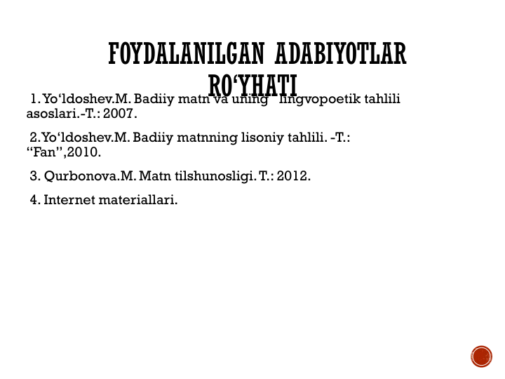 FOYDALANILGAN ADABIYOTLAR
RO‘YHATI
1. Yo‘ldoshev.M. Badiiy matn va uning   lingvopoetik tahlili 
asoslari.-T.: 2007.
2.Yo‘ldoshev.M. Badiiy matnning lisoniy tahlili. -T.: 
“Fan”,2010.
3. Qurbonova.M. Matn tilshunosligi. T.: 2012.
4. Internet materiallari.
