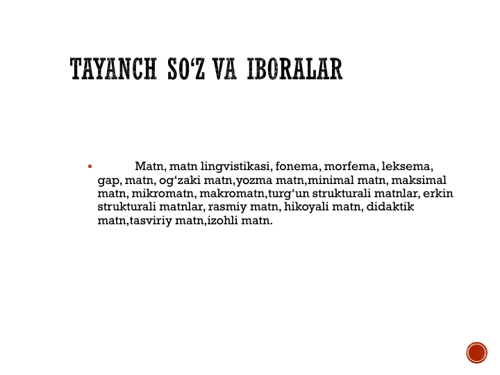 
Matn, matn lingvistikasi, fonema, morfema, leksema, 
gap, matn, og‘zaki matn,yozma matn,minimal matn, maksimal 
matn, mikromatn, makromatn,turg‘un strukturali matnlar, erkin 
strukturali matnlar, rasmiy matn, hikoyali matn, didaktik 
matn,tasviriy matn,izohli matn.
