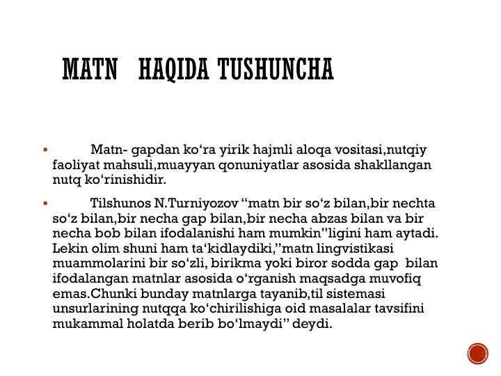 MATN HAQIDA TUSHUNCHA

Matn- gapdan ko‘ra yirik hajmli aloqa vositasi,nutqiy 
faoliyat mahsuli,muayyan qonuniyatlar asosida shakllangan 
nutq ko‘rinishidir. 

Tilshunos N.Turniyozov “matn bir so‘z bilan,bir nechta 
so‘z bilan,bir necha gap bilan,bir necha abzas bilan va bir 
necha bob bilan ifodalanishi ham mumkin”ligini ham aytadi. 
Lekin olim shuni ham ta‘kidlaydiki,”matn lingvistikasi 
muammolarini bir so‘zli, birikma yoki biror sodda gap  bilan 
ifodalangan matnlar asosida o‘rganish maqsadga muvofiq 
emas.Chunki bunday matnlarga tayanib,til sistemasi 
unsurlarining nutqqa ko‘chirilishiga oid masalalar tavsifini 
mukammal holatda berib bo‘lmaydi” deydi.
