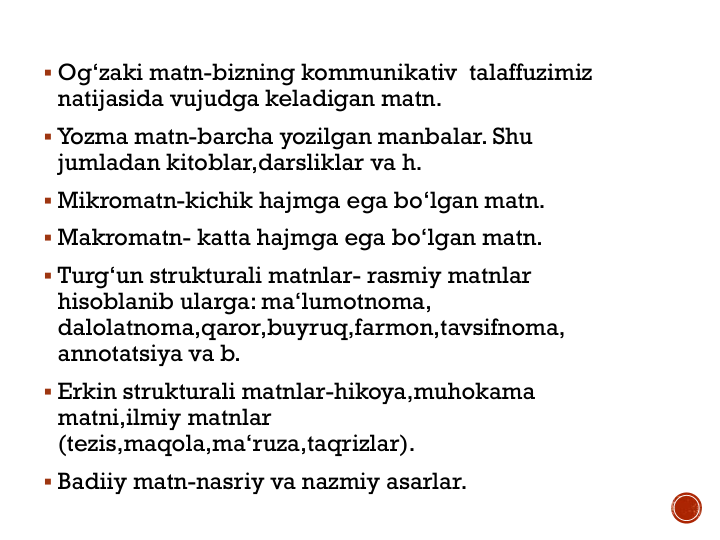  Og‘zaki matn-bizning kommunikativ  talaffuzimiz 
natijasida vujudga keladigan matn.
 Yozma matn-barcha yozilgan manbalar. Shu 
jumladan kitoblar,darsliklar va h.
 Mikromatn-kichik hajmga ega bo‘lgan matn.
 Makromatn- katta hajmga ega bo‘lgan matn.
 Turg‘un strukturali matnlar- rasmiy matnlar 
hisoblanib ularga: ma‘lumotnoma, 
dalolatnoma,qaror,buyruq,farmon,tavsifnoma, 
annotatsiya va b.
 Erkin strukturali matnlar-hikoya,muhokama 
matni,ilmiy matnlar 
(tezis,maqola,ma‘ruza,taqrizlar).
 Badiiy matn-nasriy va nazmiy asarlar.
