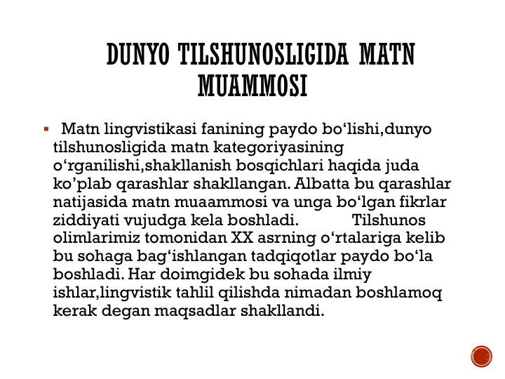 DUNYO TILSHUNOSLIGIDA MATN
MUAMMOSI
 Matn lingvistikasi fanining paydo bo‘lishi,dunyo 
tilshunosligida matn kategoriyasining 
o‘rganilishi,shakllanish bosqichlari haqida juda 
ko’plab qarashlar shakllangan. Albatta bu qarashlar 
natijasida matn muaammosi va unga bo‘lgan fikrlar 
ziddiyati vujudga kela boshladi.             Tilshunos 
olimlarimiz tomonidan XX asrning o‘rtalariga kelib 
bu sohaga bag‘ishlangan tadqiqotlar paydo bo‘la 
boshladi. Har doimgidek bu sohada ilmiy 
ishlar,lingvistik tahlil qilishda nimadan boshlamoq 
kerak degan maqsadlar shakllandi.
