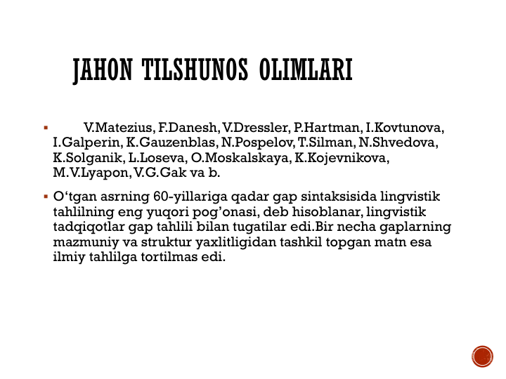 JAHON TILSHUNOS OLIMLARI

V.Matezius, F.Danesh, V.Dressler, P.Hartman, I.Kovtunova, 
I.Galperin, K.Gauzenblas, N.Pospelov, T.Silman, N.Shvedova, 
K.Solganik, L.Loseva, O.Moskalskaya, K.Kojevnikova,  
M.V.Lyapon, V.G.Gak va b.
 O‘tgan asrning 60-yillariga qadar gap sintaksisida lingvistik 
tahlilning eng yuqori pog’onasi, deb hisoblanar, lingvistik 
tadqiqotlar gap tahlili bilan tugatilar edi.Bir necha gaplarning 
mazmuniy va struktur yaxlitligidan tashkil topgan matn esa 
ilmiy tahlilga tortilmas edi.
