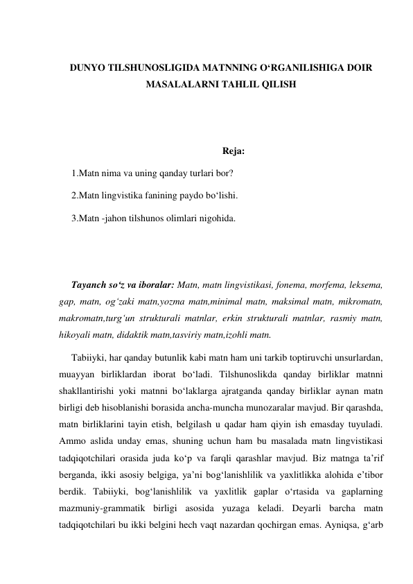  
DUNYO TILSHUNOSLIGIDA MATNNING O‘RGANILISHIGA DOIR 
MASALALARNI TAHLIL QILISH 
 
 
Reja: 
1.Matn nima va uning qanday turlari bor? 
2.Matn lingvistika fanining paydo bo‘lishi. 
3.Matn -jahon tilshunos olimlari nigohida. 
 
 
Tayanch so‘z va iboralar: Matn, matn lingvistikasi, fonema, morfema, leksema, 
gap, matn, og‘zaki matn,yozma matn,minimal matn, maksimal matn, mikromatn, 
makromatn,turg‘un strukturali matnlar, erkin strukturali matnlar, rasmiy matn, 
hikoyali matn, didaktik matn,tasviriy matn,izohli matn. 
Tabiiyki, har qanday butunlik kabi matn ham uni tarkib toptiruvchi unsurlardan, 
muayyan birliklardan iborat bo‘ladi. Tilshunoslikda qanday birliklar matnni 
shakllantirishi yoki matnni bo‘laklarga ajratganda qanday birliklar aynan matn 
birligi deb hisoblanishi borasida ancha-muncha munozaralar mavjud. Bir qarashda, 
matn birliklarini tayin etish, belgilash u qadar ham qiyin ish emasday tuyuladi. 
Ammo aslida unday emas, shuning uchun ham bu masalada matn lingvistikasi 
tadqiqotchilari orasida juda ko‘p va farqli qarashlar mavjud. Biz matnga ta’rif 
berganda, ikki asosiy belgiga, ya’ni bog‘lanishlilik va yaхlitlikka alohida e’tibor 
berdik. Tabiiyki, bog‘lanishlilik va yaхlitlik gaplar o‘rtasida va gaplarning 
mazmuniy-grammatik birligi asosida yuzaga keladi. Deyarli barcha matn 
tadqiqotchilari bu ikki belgini hech vaqt nazardan qochirgan emas. Ayniqsa, g‘arb 
