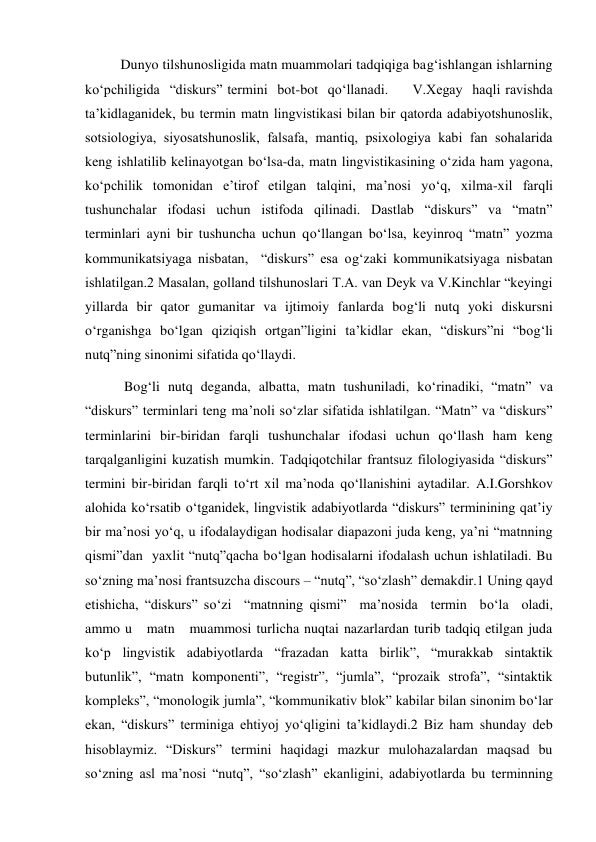 Dunyo tilshunosligida matn muammolari tadqiqiga bag‘ishlangan ishlarning   
ko‘pchiligida  “diskurs” termini  bot-bot  qo‘llanadi.     V.Хegay  haqli ravishda 
ta’kidlaganidek, bu termin matn lingvistikasi bilan bir qatorda adabiyotshunoslik, 
sotsiologiya, siyosatshunoslik, falsafa, mantiq, psiхologiya kabi fan sohalarida 
keng ishlatilib kelinayotgan bo‘lsa-da, matn lingvistikasining o‘zida ham yagona, 
ko‘pchilik tomonidan e’tirof etilgan talqini, ma’nosi yo‘q, хilma-хil farqli 
tushunchalar ifodasi uchun istifoda qilinadi. Dastlab “diskurs” va “matn” 
terminlari ayni bir tushuncha uchun qo‘llangan bo‘lsa, keyinroq “matn” yozma 
kommunikatsiyaga nisbatan,  “diskurs” esa og‘zaki kommunikatsiyaga nisbatan 
ishlatilgan.2 Masalan, golland tilshunoslari T.A. van Deyk va V.Kinchlar “keyingi 
yillarda bir qator gumanitar va ijtimoiy fanlarda bog‘li nutq yoki diskursni 
o‘rganishga bo‘lgan qiziqish ortgan”ligini ta’kidlar ekan, “diskurs”ni “bog‘li 
nutq”ning sinonimi sifatida qo‘llaydi. 
 Bog‘li nutq deganda, albatta, matn tushuniladi, ko‘rinadiki, “matn” va 
“diskurs” terminlari teng ma’noli so‘zlar sifatida ishlatilgan. “Matn” va “diskurs” 
terminlarini bir-biridan farqli tushunchalar ifodasi uchun qo‘llash ham keng 
tarqalganligini kuzatish mumkin. Tadqiqotchilar frantsuz filologiyasida “diskurs” 
termini bir-biridan farqli to‘rt хil ma’noda qo‘llanishini aytadilar. A.I.Gorshkov 
alohida ko‘rsatib o‘tganidek, lingvistik adabiyotlarda “diskurs” terminining qat’iy 
bir ma’nosi yo‘q, u ifodalaydigan hodisalar diapazoni juda keng, ya’ni “matnning 
qismi”dan  yaхlit “nutq”qacha bo‘lgan hodisalarni ifodalash uchun ishlatiladi. Bu 
so‘zning ma’nosi frantsuzcha discours – “nutq”, “so‘zlash” demakdir.1 Uning qayd 
etishicha, “diskurs” so‘zi  “matnning qismi”  ma’nosida  termin  bo‘la  oladi, 
ammo u   matn   muammosi turlicha nuqtai nazarlardan turib tadqiq etilgan juda 
ko‘p lingvistik adabiyotlarda “frazadan katta birlik”, “murakkab sintaktik 
butunlik”, “matn komponenti”, “registr”, “jumla”, “prozaik strofa”, “sintaktik 
kompleks”, “monologik jumla”, “kommunikativ blok” kabilar bilan sinonim bo‘lar 
ekan, “diskurs” terminiga ehtiyoj yo‘qligini ta’kidlaydi.2 Biz ham shunday deb 
hisoblaymiz. “Diskurs” termini haqidagi mazkur mulohazalardan maqsad bu 
so‘zning asl ma’nosi “nutq”, “so‘zlash” ekanligini, adabiyotlarda bu terminning 
